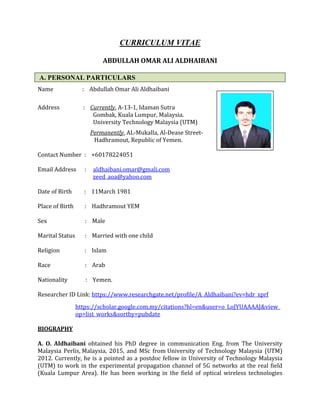 CURRICULUM VITAE
ABDULLAH OMAR ALI ALDHAIBANI
A. PERSONAL PARTICULARS
Name : Abdullah Omar Ali Aldhaibani
Address : Currently, A-13-1, Idaman Sutra
Gombak, Kuala Lumpur, Malaysia.
University Technology Malaysia (UTM)
Permanently, AL-Mukalla, Al-Dease Street-
Hadhramout, Republic of Yemen.
Contact Number : +60178224051
Email Address : aldhaibani.omar@gmali.com
zeed_aoa@yahoo.com
Date of Birth : 11March 1981
Place of Birth : Hadhramout YEM
Sex : Male
Marital Status : Married with one child
Religion : Islam
Race : Arab
Nationality : Yemen.
Researcher ID Link: https://www.researchgate.net/profile/A_Aldhaibani?ev=hdr_xprf
https://scholar.google.com.my/citations?hl=en&user=o_LoJYUAAAAJ&view_
op=list_works&sortby=pubdate
BIOGRAPHY
A. O. Aldhaibani obtained his PhD degree in communication Eng. from The University
Malaysia Perlis, Malaysia, 2015, and MSc from University of Technology Malaysia (UTM)
2012. Currently, he is a pointed as a postdoc fellow in University of Technology Malaysia
(UTM) to work in the experimental propagation channel of 5G networks at the real field
(Kuala Lumpur Area). He has been working in the field of optical wireless technologies
 
