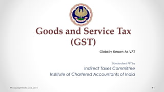 Goods and Service Tax
(GST)
Standardised PPT by
Indirect Taxes Committee
Institute of Chartered Accountants of India
Globally Known As VAT
copyright@idtc_icai_2015 1
 
