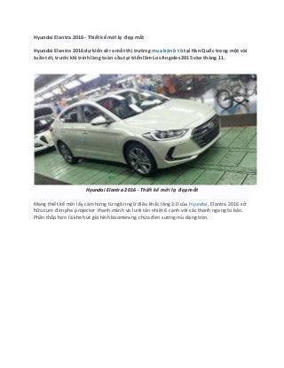 Hyundai Elantra 2016 - Thiết kế mới lạ đẹp mắt
Hyundai Elantra 2016 dự kiến sẽ ra mắt thị trường mua bán ô tô tại Hàn Quốc trong một vài
tuần tới, trước khi trình làng toàn cầu tại triển lãm Los Angeles 2015 vào tháng 11.
Hyundai Elantra 2016 - Thiết kế mới lạ đẹp mắt
Mang thiết kế mới lấy cảm hứng từ ngôn ngữ điêu khắc lỏng 2.0 của Hyundai, Elantra 2016 sở
hữu cụm đèn pha projector thanh mảnh và lưới tản nhiệt 6 cạnh với các thanh ngang to bản.
Phần thấp hơn là khe hút gió hình boomerang chứa đèn sương mù dạng tròn.
 