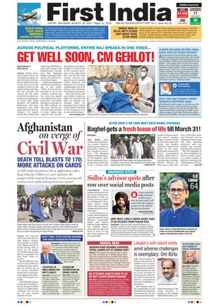 www.firstindia.co.in I www.firstindia.co.in/epaper/ I twitter.com/thefirstindia I facebook.com/thefirstindia I instagram.com/thefirstindia
JAIPUR l SATURDAY, AUGUST 28, 2021 l Pages 12 l 3.00 RNI NO. RAJENG/2019/77764 l Vol 3 l Issue No. 82
OUR EDITIONS: JAIPUR, AHMEDABAD & LUCKNOW
An international flight made a medical emergency landing at Nagpur airport
after the health condition of the pilot deteriorated mid-air. The Biman Bang-
ladesh flight was going to Dhaka from Muscat, carrying 126 passengers on
board. The Boeing aircraft was near Raipur when it contacted ATC for an
emergency landing and was advised to land at the nearest airport, Nagpur.
Sensex and Nifty 50 ended Friday’s trading session with gains. S&P BSE
Sensex ended 0.31% higher at 56,124 while the NSE Nifty 50 closed the
day at 16,705, gaining 0.41%. Bank Nifty closed flat with a positive bias
at 35,627. Broader markets outperformed the benchmark indices with
the Nifty Smallcap 50 gaining 1% and Nifty Midcap 50 up 0.91%.
MUSCAT-DHAKA
FLIGHT MAKES
EMERGENCY
LANDING AT NAGPUR
SENSEX ENDS AT
56124, NIFTY CLOSES
JUST ABOVE 16700,
AFTER HIGHS
CORONA CATASTROPHE
RAJASTHAN
INDIA
44,658
new cases
496
new fatalities
17
new cases
00
new fatalities
Afghanistan
on verge of
CivilWar
DEATH TOLL BLASTS TO 170;
MORE ATTACKS ON CARDS
As ISIS makes its presence felt in Afghanistan with a
bang reducing Taliban to a mere spectator, the
prospect of the country becoming a terror nursery with
various terror outfits locking horns has ripened
Taliban fighters stand guard outside the airport after Thursday’s deadly attacks outside the
airport in Kabul. Two suicide bombers and gunmen attacked crowds of Afghans flocking to
Kabul’s airport on Thursday, transforming a scene of desperation into one of horror in the waning
days of an airlift for those fleeing the Taliban takeover. —PHOTO BY PTI
CRUCIAL READ
NARAYAN RANE RESUMES ASHIRWAD
YATRA, LASHES OUT AT UDDHAV GOVT
Mumbai: Resuming the Jan Ashirwad Yatra in Ratna-
giri Friday, Union Minister for MSMEs Narayan Rane
launched a scathing attack on the Maha Vikas Aghadi
(MVA) government for arresting him over his remarks
against Chief Minister Uddhav Thackeray. Addressing
BJP workers at the district office in Ratnagiri, Rane said,
“Why arrest me? What have I done? Arresting a central
minister using a force of 200-250 people as though ar-
resting a robber. Such bravery.”
ED ATTACHES ASSETS OVER `5 CR
OF NCP LEADER EKNATH KHADSE
New Delhi: The Enforcement Directorate (ED) on Friday
said it has attached assets worth Rs 5.73 crore of
former Maharashtra minister and NCP leader Eknath
Khadse and his family in a money laundering case. The
attachment has been done in a case of “criminal miscon-
duct by a public servant”. “The attached assets include
immovable properties worth Rs 4.86 crore and bank bal-
ance of Rs 86.28 lakh,” the agency said in a statement.
Kabul: The reported
toll of the bombing out-
side Kabul’s airport
rose sharply on Friday,
with Afghan health of-
ficials saying that as
many as 170 people
were killed and at least
200 were wounded, the
New York Times re-
ported.
Health officials’ esti-
mate of the number of
bombingvictims,which
did not include the 13
US service members
killed and 15 wounded,
was supported by inter-
views with hospital of-
ficials.
The Pentagon said on
Friday that a deadly at-
tack at the gate to Kabul
airport in Afghanistan
yesterday was carried
out by one suicide
bomber, not two.
Baghel gets a fresh lease of lifetill March 31!
AFTER OVER 3 HR LONG MEET WITH RAHUL-PRIYANKA
Aditi Nagar
New Delhi: Dark
clouds seem to be hover-
ing around Chhattis-
garh Congress where, a
possibility remains of
the ‘transfer of power’
from CM Bhupesh
Baghel to Health Minis-
ter TS Singhdeo. After
being summoned for a
second time to New Del-
hi for a meeting with
former Congress presi-
dent Rahul Gandhi,
Baghel reached Delhi
on Thursday night and
finally met Gandhi.
However it was not just
Rahul at the meet.
While state incharge PL
Punia accompanied
Baghel, Rahul had at
his side sister and gen-
eral secretary Priyanka
Gandhi. During the
three and a half hour
long, closed door meet-
ing, Priyanka left for
sometime to meet Sonia
and after spending
sometime with her
mother, she returned
and joined the meeting.
But the highlight of
the day was Baghel’s ad-
dress to media where,
in a perfect display of
political word play, the
Chhattisgarh CM hint-
ed at not Turn to P6
AMARINDER EFFECT
Sidhu’s advisor quits after
row over social media posts
Chandigarh: Amid
raging controversy over
his social media posts,
Malvinder S Mali, on
Friday quit as an advi-
sor to Punjab PCC Pres-
ident, Navjot Singh
Sidhu. Mali posted his
resignation on his Face-
book page.
In his resignation on
Friday, Mali levelled al-
legations against Chief
Minister Amarinder
Singh, SAD leaders
Bikram Singh Majithia
and Sukhbir Badal,
and said if any physical
harm is done to him
then these leaders will
be responsible.
AMID MESS, CONG’S HARISH RAWAT ASKS
TO BE RELIEVED FROM PUNJAB ROLE
Chandigarh: Citing next year’s assembly elections in Ut-
tarakhand, where he is the Congress’s campaign committee
chairman, Harish Rawat has sought to be relieved as the in-
charge of party affairs in Punjab. He said that to concentrate
on the upcoming Assembly elections in Uttarakhand, it had
been on his mind to seek to be relieved of responsibility. P5
I have asked the
high command
to allow me to
take decisions and I will
ensure that the Congress
prospers in the state for
the next two decades
—Navjot Singh Sidhu,
Punjab Cong Chief
Ladakh’s self-reliant entity
amid adverse challenges
is exemplary: Om Birla
Leh: Appreciating the
beauty and serenity of
Ladakh and its peace-
loving people, Lok Sab-
ha Speaker Om Birla on
Friday said that the way
the Union Territory is
emerging as a self-reli-
ant entity in the face of
adverse geographical
and other challenges, is
exemplary
.
His remarks came at
the inauguration of the
Parliamentary Outreach
Programme for the em-
powermentof Panchaya-
ti Raj Institutions of the
Union Territory of
Ladakh at the Sindhu
Sanskritik Kendra, Leh.
TN GUV PUROHIT GETS
ADDL CHARGES OF
PUNJAB, CHANDIGARH
New Delhi: President
Ram Nath Kovind
on Friday appointed
Tamil Nadu governor
Banwarilal Purohit to
discharge the functions
of Governor of Punjab,
in addition to his own
duties, until regular
arrangements are
made. He has also been
appointed as Admin-
istrator of the Union
Territory of Chandigarh.
DEADLY KABUL ATTACK DEEPENS RECKONING
OVER BIDEN’S AFGHANISTAN WITHDRAWAL
Washington: Addressing the nation from
the White House, Biden bowed his head
for a moment of silence before taking
questions from journalists pressing
him on the bloody twist in the already
tragic operation to shut down the
20-year war in Afghanistan. He
appeared occasionally close
to tears as he spoke of the
dead “heroes”.
‘CALIPHATE IN
INDIA AMONG ISIS
UNIT’S GOALS’
AFGHAN MP
DEPORTATION AN
ERROR: CENTRE
New Delhi: The ISIS unit
believed to be behind
Thursday’s deadly Kabul
bombings have India
in their crosshairs with
establishing the rule of
their caliphate are among
lofty ideological goals,
sources in Indian intel-
ligence community said.
New Delhi: The govern-
ment has described the
deportation of Rangina
Kargar, a woman MP
from Afghanistan, as ‘an
inadvertent error’. The
government has now
reached out to Rangina
to ask her to apply for an
emergency visa.
Lok Sabha Speaker Om Birla
Chief Justice of India NV Ramana turned 64 on
Friday. An array of intellectuals and political
leaders extended their wishes to the CJI.
CJI
TURNS
64
Naresh Sharma &
Vikas Sharma
Jaipur: Friday morn-
ing brought with it an
exemplary moment, one
that will echo in the an-
nals of Rajasthan’s pol-
ity for eons as even the
harshest critics of CM
Ashok Gehlot had noth-
ing but warmth and
prayers for the three
time chief minister who
underwent angioplasty
in Sawai Man Singh
Hospital. All political
differences and disa-
greements were kept
aside when the news of
Gehlot’s ill health
spread like wildfire and
right from PM Modi, to
state BJP leaders like
Satish Poonia, Vasund-
hara Raje, Rajendra
Rathore amongstothers
prayers for quick recov-
ery of the stalwart.
Gehlotwasdiagnosed
with 90 perccent block-
age in one artery.
“There was 90 percent
blockage in one of his
coronary arteries and
one stent was placed
successfully
. He is abso-
lutely fine,” Dr Sudhir
Bhandari, principal of
the SMS medical col-
lege said. Sources re-
veal that along ith pain
in chest, Gehlot also
suffered with cervical
Spondylosis and radicu-
lopathy
. It is learnt that
he felt extreme heavi-
ness in his right hand
also, but the ECG was
normal. Doctors sug-
gested him to undergo
cardiac Work-up and
during the CT Coronary
Angiography, one of th
artery - LAD - was found
to be 90 percent blocked.
His wife Sunita and
son Vaibhav rushed to
SMS to be with the CM
after he reached the
hospital while his
daughter Sonia rushed
to her father’s bed side
in the evening as soon
as she reached Jaipur.
Turn to P8, More on P7
ACROSS POLITICAL PLATFORMS, ENTIRE RAJ SPEAKS IN ONE VOICE...
GET WELL SOON, CM GEHLOT!
CM Ashok Gehlot in company of his wife Sunita and son Vaibhav at SMS after angioplasty.
Chhattisgarh CM Bhupesh Baghel and Congress partys State
in-charge PL Punia come out after meeting the party leader Rahul
Gandhi in New Delhi on Friday. —PHOTO BY PTI
LEADERS INCLUDING PM MODI, SONIA,
RAHUL WISH FOR SPEEDY RECOVERY
DELHI TOUR AND POSSIBLE CABINET
RESHUFFLE POSTPONED AGAIN
After learning that CM Ashok Gehlot underwent angio-
plasty, Congress President Sonia Gandhi, Rahul Gandhi,
KC Venugopal, Chhattisgarh CM Bhupesh Baghel, and sev-
eral other leaders inquired about the well being of the Chief
Minister. “I wish a speedy and full recovery of Shri Ashok
Gehlot ji,” Rahul Gandhi said in a Facebook post. Governor
Kalraj Mishra spoke to Gehlot on phone and wished him a
speedy recovery. “Post Covid, I was having health issues
and since yesterday I was having severe pain in my chest.
Just got my CT, Angio done in SMS hospital. Angioplasty
will be done. I am happy that I’m getting it done at SMS
Hospital. I am fine and will be back soon. our blessings and
well wishes are with me,” Gehlot had tweeted.
Chief Minister Gehlot’s program to visit Delhi was in the
offing and for this, a charter aircraft was also asked
to be kept on standby on Thursday itself. But later in the
night he started feeling restless. Due to ill health, he can-
celled the program to go to Delhi. With this, once again a
possible cabinet reshuffle in the state has been postponed.
Narendra Modi
@narendramodi
Praying for the good health and fast
recovery of Rajasthan CM Shri @ashok-
gehlot51 Ji and his wife, Smt. Sunita Ji.
 