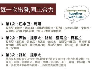 每一次出發,同工合力
 第1次：巴拿巴、馬可
敘利亞(安堤阿、西流基)→居比路(撒拉米、帕弗)→加拉太(別西、安堤阿、
以哥念)→呂高尼(路司得、特庇)→返往該撒利亞
 第2次：西拉、提摩太、路加、亞居拉、百基拉
敘利亞→基尼家→呂高尼→弗呂家→加拉太→每西亞(特羅亞)→馬其頓(撒
摩特喇、尼亞波利、腓立比等7處)→亞該亞(雅典、哥林多)→返往耶路撒
冷、安堤阿
 第3次：路加、提摩太
基利家和加拉太→以弗所→馬其頓→亞該亞→哥林多→返程經腓立比、特
羅亞、亞朔、米推利尼、基阿、撒摩、米利都、哥士、羅底、帕大喇、推
羅、多利買→耶路撒冷被補，上訴該撒而被帶往羅馬
Walking & Working
together
with GOD
 