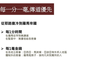 每一分一毫,傳道優先
從耶路撒冷到羅馬帝國
 每1分時間
在羅馬從早到晚講道
在監獄中，寫書信給各教會
 每1毫金錢
在各地立教會：亞西亞、馬其頓、亞該亞等外邦人地區
體制外的教會：羅馬租房子，接待凡來到寓所的人
 