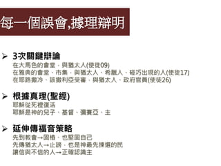 每一個誤會,據理辯明
 3次關鍵辯論
在大馬色的會堂，與猶太人(使徒09)
在雅典的會堂、市集，與猶太人、希臘人、碰巧出現的人(使徒17)
在耶路撒冷、該撒利亞受審，與猶太人、政府官員(使徒26)
 根據真理(聖經)
耶穌從死裡復活
耶穌是神的兒子、基督、彌賽亞、主
 延伸傳福音策略
先到教會→固樁、也堅固自己
先傳猶太人→止謗，也是神最先揀選的民
讓信與不信的人→正確認識主
 