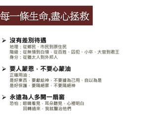 每一條生命,盡心拯救
 沒有差別待遇
地理：從鄉民、市民到原住民
階級：從無領到白領，從百姓、囚犯、小卒、大官到君王
身分：從猶太人到外邦人
 要人蒙恩，不要心蒙油
正確用油：
是好東西，要獻給神，不要據為己用、自以為是
是好保護，要隔絕罪，不要隔絕神
 永遠為人多開一扇窗
恐怕：眼睛看見，耳朵聽見，心裡明白
回轉過來，我就醫治他們
 