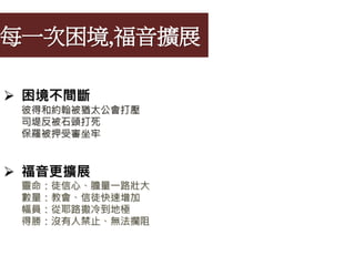 每一次困境,福音擴展
 困境不間斷
彼得和約翰被猶太公會打壓
司堤反被石頭打死
保羅被押受審坐牢
 福音更擴展
靈命：徒信心、膽量一路壯大
數量：教會、信徒快速增加
幅員：從耶路撒冷到地極
得勝：沒有人禁止、無法攔阻
 
