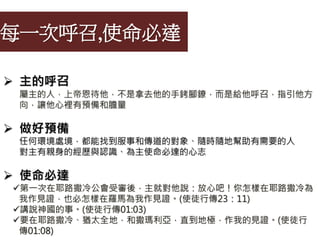 每一次呼召,使命必達
 主的呼召
屬主的人，上帝恩待他，不是拿去他的手銬腳鐐，而是給他呼召，指引他方
向，讓他心裡有預備和膽量
 做好預備
任何環境處境，都能找到服事和傳道的對象、隨時隨地幫助有需要的人
對主有親身的經歷與認識、為主使命必達的心志
 使命必達
第一次在耶路撒冷公會受審後，主就對他說：放心吧！你怎樣在耶路撒冷為
我作見證，也必怎樣在羅馬為我作見證。(使徒行傳23：11)
講說神國的事。(使徒行傳01:03)
要在耶路撒冷、猶太全地，和撒瑪利亞，直到地極，作我的見證。(使徒行
傳01:08)
 