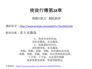 使徒行傳第28章
導讀/石凱文 解經/劉萍
讀經影音：https://www.youtube.com/watch?v=TtimWJ2VuGk
敬拜詩歌：求主充滿我
主，我來尋求你的面，
求你充滿我，來充滿我，
主，我渴慕你的同在，
求你潔淨我，來充滿我。
耶穌，耶穌，耶穌，耶穌，你的寶血洗淨我，
耶穌，耶穌，耶穌，耶穌，你以恩典我我冠冕。
十字架，十字架，永是我的榮耀
我眾罪都洗清潔，唯靠耶穌寶血。
音樂連結：https://www.youtube.com/watch?v=OJmPVFVjNss
 