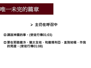 唯一未完的篇章
 主仍在呼召中
 講說神國的事。(使徒行傳01:03)
 要在耶路撒冷、猶太全地，和撒瑪利亞，直到地極，作我
的見證。(使徒行傳01:08)
 