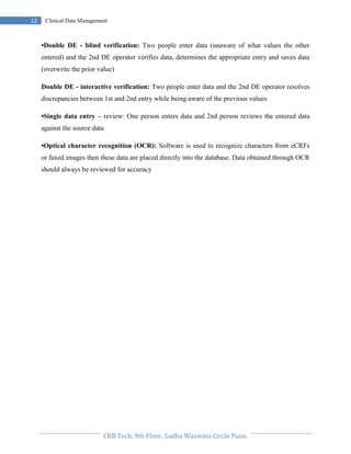 Pristyn Research Solutions, Pune.
12 Clinical Data Management
•Double DE - blind verification: Two people enter data (unaware of what values the other
entered) and the 2nd DE operator verifies data, determines the appropriate entry and saves data
(overwrite the prior value)
Double DE - interactive verification: Two people enter data and the 2nd DE operator resolves
discrepancies between 1st and 2nd entry while being aware of the previous values
•Single data entry – review: One person enters data and 2nd person reviews the entered data
against the source data
•Optical character recognition (OCR): Software is used to recognize characters from eCRFs
or faxed images then these data are placed directly into the database. Data obtained through OCR
should always be reviewed for accuracy
 