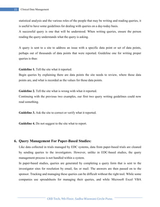 Pristyn Research Solutions, Pune.
15 Clinical Data Management
statistical analysis and the various roles of the people that may be writing and reading queries, it
is useful to have some guidelines for dealing with queries on a day-today basis.
A successful query is one that will be understood. When writing queries, ensure the person
reading the query understands what the query is asking.
A query is sent to a site to address an issue with a specific data point or set of data points,
perhaps out of thousands of data points that were reported. Guideline one for writing proper
queries is thus:
Guideline 1. Tell the site what it reported.
Begin queries by explaining there are data points the site needs to review, where those data
points are, and what is recorded as the values for those data points.
Guideline 2. Tell the site what is wrong with what it reported.
Continuing with the previous two examples, our first two query writing guidelines could now
read something.
Guideline 3. Ask the site to correct or verify what it reported.
Guideline 4. Do not suggest to the site what to report.
6. Query Management For Paper-Based Studies:
Like data collected in trials managed by EDC systems, data from paper-based trials are cleaned
by sending queries to the investigators. However, unlike in EDC-based studies, the query
management process is not handled within a system.
In paper-based studies, queries are generated by completing a query form that is sent to the
investigator sites for resolution by email, fax or mail. The answers are then passed on to the
sponsor. Tracking and managing these queries can be difficult without the right tool. While some
companies use spreadsheets for managing their queries, and while Microsoft Excel VBA
 
