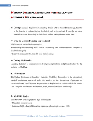Pristyn Research Solutions, Pune.
21 Clinical Data Management
MedDra (medical dictionary for regulatory
activities terminology)
 Coding: coding is the process of converting data on CRF to standard terminology. In order
to the data that is collected during the clinical trials to be analyzed. It must be put into a
standardize format. For coding of clinical data various coding dictionaries are used.
 Why Do We Need Coding Conventions?
• Differences in medical aptitude of coders
• Consistency concerns (many more “choices” to manually code terms in MedDRA compared to
older terminologies)
• Even with an autoencoder, may still need manual coding
 Coding dictionaries:
A coding dictionary is a standardized tool for grouping the terms and phrases to allow for the
analysis. eg. MedDra.
1. Introduction
The Medical Dictionary for Regulatory Activities (MedDRA) Terminology is the international
medical terminology developed under the auspices of the International Conference on
Harmonisation (ICH) of Technical Requirements for Registration of Pharmaceuticals for Human
Use. This guide describes the development, scope, and structure of the terminology.
2. MedDRA Codes:
Each MedDRA term assigned an 8-digit numeric code
• The code is non-expressive
• Codes can fulfill a data field in various electronic submission types (e.g., E2B)
 