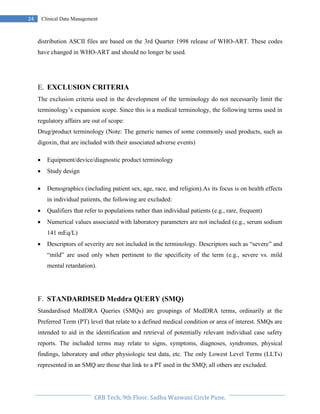 Pristyn Research Solutions, Pune.
24 Clinical Data Management
distribution ASCII files are based on the 3rd Quarter 1998 release of WHO-ART. These codes
have changed in WHO-ART and should no longer be used.
E. EXCLUSION CRITERIA
The exclusion criteria used in the development of the terminology do not necessarily limit the
terminology’s expansion scope. Since this is a medical terminology, the following terms used in
regulatory affairs are out of scope:
Drug/product terminology (Note: The generic names of some commonly used products, such as
digoxin, that are included with their associated adverse events)
 Equipment/device/diagnostic product terminology
 Study design
 Demographics (including patient sex, age, race, and religion).As its focus is on health effects
in individual patients, the following are excluded:
 Qualifiers that refer to populations rather than individual patients (e.g., rare, frequent)
 Numerical values associated with laboratory parameters are not included (e.g., serum sodium
141 mEq/L)
 Descriptors of severity are not included in the terminology. Descriptors such as “severe” and
“mild” are used only when pertinent to the specificity of the term (e.g., severe vs. mild
mental retardation).
F. STANDARDISED Meddra QUERY (SMQ)
Standardised MedDRA Queries (SMQs) are groupings of MedDRA terms, ordinarily at the
Preferred Term (PT) level that relate to a defined medical condition or area of interest. SMQs are
intended to aid in the identification and retrieval of potentially relevant individual case safety
reports. The included terms may relate to signs, symptoms, diagnoses, syndromes, physical
findings, laboratory and other physiologic test data, etc. The only Lowest Level Terms (LLTs)
represented in an SMQ are those that link to a PT used in the SMQ; all others are excluded.
 