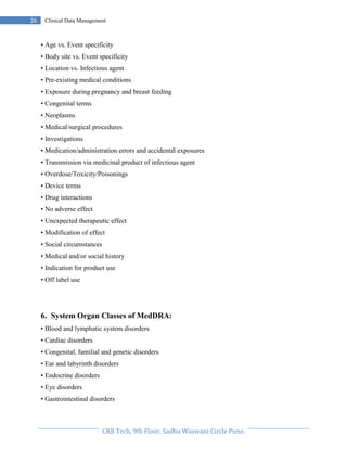 Pristyn Research Solutions, Pune.
26 Clinical Data Management
• Age vs. Event specificity
• Body site vs. Event specificity
• Location vs. Infectious agent
• Pre-existing medical conditions
• Exposure during pregnancy and breast feeding
• Congenital terms
• Neoplasms
• Medical/surgical procedures
• Investigations
• Medication/administration errors and accidental exposures
• Transmission via medicinal product of infectious agent
• Overdose/Toxicity/Poisonings
• Device terms
• Drug interactions
• No adverse effect
• Unexpected therapeutic effect
• Modification of effect
• Social circumstances
• Medical and/or social history
• Indication for product use
• Off label use
6. System Organ Classes of MedDRA:
• Blood and lymphatic system disorders
• Cardiac disorders
• Congenital, familial and genetic disorders
• Ear and labyrinth disorders
• Endocrine disorders
• Eye disorders
• Gastrointestinal disorders
 