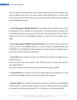Pristyn Research Solutions, Pune.
28 Clinical Data Management
The FDA requires the Preferred Term (PT) and System Organ Class (SOC) to be reported along
with the verbatim terms. However, in order to find the correct Preferred Term, we need to find
the Lowest Level Term (LLT) first. Once LLT is found, PT and SOC will be found automatically
from the MedDRA Dictionary.
3. Auto Coding against MedDRA Dictionary: Auto coding means the coding system will find
the matching LLT for a verbatim term automatically. No human intervention is required. The
auto coding process consists of two parts. The first part is the coding system will try to match a
verbatim term to the LLT in the MedDRA dictionary. If a match is found, this verbatim term is
coded.
4. Auto Coding against MedDRA Synonym Dictionary: If the verbatim term does not match
to any of the LLT in the MedDRA dictionary, it will try to match the modified verbatim term
(VTMODIFY) in the MedDRA Synonym dictionary. If a match is found, this verbatim term is
coded. This is part two of the auto coding process.
5. Auto Coded: If auto coding is successful, the verbatim term is coded. So no further action is
needed. Please note
one LLT may have more than one path to a SOC. But there is only one primary path which the
auto coding will select.
In some rare occasions, if non-primary path is preferred, manual coding is required.
6. Transaction File: If a verbatim term cannot be coded during the auto coding process, it will
be written to the MedDRA Transaction file where manual coding is required.
7. Manual Coding: For a verbatim term that does not match to any of the LLT in the MedDRA
coding dictionary, a coder can assign a proper LLT term to it directly, or the coder can modify
the verbatim term and then assign a proper LLT to it. This process is called manual coding.
 