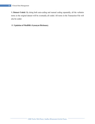 Pristyn Research Solutions, Pune.
30 Clinical Data Management
9. Dataset Coded: By doing both auto-coding and manual coding repeatedly, all the verbatim
terms in the original dataset will be eventually all coded. All terms in the Transaction File will
also be coded.
10. Updation of MedDRA Synonym Dictionary
 