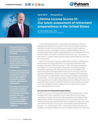 PUTNAM INVESTMENTS | putnam.com
In 2011, Putnam Investments, in partnership with Brightwork Partners,
introduced the Lifetime Income ScoreSM
(LIS), a tool for helping households
estimate the level of income that they are currently on track to replace in
retirement. Scores incorporated numerous variables related to earnings
through employment, as well as financial behavior and confidence in financial
decision making. The result is a tool that Americans can use — even early in
their careers — to begin measuring their progress toward seeking a financially
secure retirement.
Now in its third year, our survey compiles data provided by 4,089 working
adults between the ages of 18 and 65. This survey was conducted online
between December 7, 2012, and January 4, 2013, and results are weighted
according to U.S. Census parameters. Once again, our research supports
several key hypotheses: first, that factors like access to workplace retire-
ment savings plans and higher deferral rates have an enormous impact on
retirement preparedness. Second, our research suggests that having a paid
financial advisor can appreciably influence investor confidence and Lifetime
Income Scores. Third, our data lend support to the idea that achieving retire-
ment preparedness is fundamentally a behavioral issue. Although income and
investable assets tend to correlate with retirement preparedness, even lower-
income households that make a habit of saving can get on track to being
financially prepared for the future.
An overview of retirement preparedness
Results from our survey this year show that working Americans are on track
to replace 61% of their household income in retirement. As in prior years,
our research indicates that the least well prepared tend to be older and less
well educated, while the better prepared tend to be younger and male. LIS
differences along age and gender lines have consistently emerged in our data
over the last three years of our survey. That the better prepared tend to be
younger — i.e., under the age of 50 — may be due to the fact that being in a
workplace savings plan longer enhances one’s ability to prepare for retirement.
April 2013 » Perspectives
Lifetime Income Scores III:
Our latest assessment of retirement
preparedness in the United States
W. Van Harlow, Ph.D., CFA
Director, Investment Retirement Solutions
•	 Working Americans are
on track to replace 61% of
their household income in
retirement.
•	 Deferring 10% or more
to a workplace savings
plan and using a financial
advisor continue to have a
major impact on retirement
preparedness.
•	 Confidence data uncovered
by our research indicate the
possibility for a virtuous
circle of plan eligibility,
participation, savings
behavior, and retirement
preparedness.
•	 The Lifetime Income Score
accounts for a variety of
critical financial factors,
including home ownership,
business value, and
inheritance — and now, for
the first time, mortality
rates associated with a
variety of common health
conditions.
Keytakeaways
 
