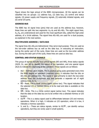 8085 MICROPROCESSOR

Figure shows the logic pinout of the 8085 microprocessor. All the signals can be
classified into six groups: (1) address bus, (2) data bus, (3) control and status
signals, (4) power supply and frequency signals, (5) externally initiated signals, and
(6) serial I/O ports.

ADDRESS BUS

The 8085 has 16 signal lines (pins) that are used as the address bus; however,
these lines are split into two segments: A15-A8 and AD7-AD0. The eight signal lines,
A15-A8, are unidirectional and used for the most significant bits, called the high-order
address, of a 16-bit address. The signal lines AD7-AD0 are used for a dual purpose,
as explained in the next section.

MULTIPLEXED ADDRESS / DATA BUS

The signal lines AD7-AD0 are bidirectional: they serve dual purpose. They are used as
the low-order address bus as well as the data bus. In executing an instruction,
during the earlier part of the cycle, these lines are used as the low-order address
bus. During the later part of the cycle, these lines are used as data bus.

CONTROL AND STATUS SIGNALS

This group of signals includes two control signals (RD and WR), three status signals
(IO/M, S1, and S0) to identify the nature of the operation, and one special signal
(ALE) to indicate the beginning of the operation. These signals are as follows:

   •   ALE – Address Latch Enable. This is positive going pulse generated every time
       the 8085 begins an operation (machine cycle); it indicates that the bits on
       AD7-AD0 are address bits. This signal is used primarily to latch the low-order
       address from the multiplexed bus and generate a separate set of eight
       address lines, A7-A0.
   •   RD - Read. This is Read control signal (active low). This signal indicates that
       ¯¯
       the selected I/O or memory device is to be read and data is available on the
       data bus.
   •   WR - Write. This is a Write control signal (active low). This signal indicates
        ¯¯
       that the data on the data bus are to be written into a selected memory or I/O
       location.
   •   IO/¯¯ - This is a status signal used to differentiate between I/O and memory
           M
       operations. When it is high, it indicates an I/O operation; when it is low, it
       indicates a memory operation.
   •   S1 and S0 – These are status signals, similar to IO/¯¯ , can identify various
                                                              M
       operations, but they are rarely used in small systems.




© Rohan Desai- Automobile Dept- New Polytechnic, Kolhapur                       Page 11
 