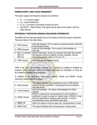 8085 MICROPROCESSOR


POWER SUPPLY AND CLOCK FREQUENCY

The power supply and frequency signals are as follows:

   •   Vcc - +5 V power supply
   •   Vss – Ground Reference
   •   X1, X2 – A crystal is connected at these two pins.
   •   CLK (OUT) – Clock Output. This signal can be used as the system clock for
       other devices.

EXTERNALLY INITIATED SIGNALS INCLUDING INTERRUPTS

The 8085 has five interrupt signals that can be used to interrupt program execution.
These are listed in the table below.

                    Interrupt Request: This is used as a general purpose interrupt.
   INTR (Input)
                    It has lowest priority.
                    Interrupt Acknowledge: This is used to acknowledge an
   INTA (Output)
   ¯¯¯¯
                    interrupt.
   RST 7.5 (Inputs) Restart Interrupts: These are vectored interrupts that transfer
   RST 6.5          the program control to specific memory locations. Among
   RST 5.5          these three priority order is 7.5, 6.5, 5.5
   TRAP (Input)       This interrupt has highest priority.



TRAP is the only non-maskable interrupt i.e. it cannot be enabled or disabled by
program. Other interrupts (INTR and Restart interrupts) are maskable i.e. they can
be enabled or disabled using programs.

In addition to the interrupts, three pins – RESET, HOLD, and READY- accept
externally initiated signals as input.

                      This signal indicates that a peripheral such as DMA (Direct
   HOLD (Input)       Memory Access) controller is requesting the use of address
                      and data buses.
                      Hold Acknowledge: This signal acknowledges the HOLD
   HLDA (Output)
                      request.
                      READY is used by the microprocessor to check whether a
                      peripheral is ready to accept or transfer data. If READY is high
   READY (Input)
                      then the peripheral is ready for data transfer. If not the
                      microprocessor waits until READY goes high.
   RESET ¯¯
   ¯¯¯¯¯ IN           When the signal on this pin goes low, microprocessor is reset.
   RESET OUT          This signal indicates that microprocessor is being reset.




© Rohan Desai- Automobile Dept- New Polytechnic, Kolhapur                         Page 12
 