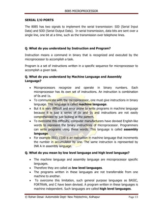 8085 MICROPROCESSOR


SERIAL I/O PORTS

The 8085 has two signals to implement the serial transmission: SID (Serial Input
Data) and SOD (Serial Output Data). In serial transmission, data bits are sent over a
single line, one bit at a time, such as the transmission over telephone lines.



Q. What do you understand by Instruction and Program?

Instruction means a command in binary that is recognized and executed by the
microprocessor to accomplish a task.

Program is a set of instructions written in a specific sequence for microprocessor to
accomplish a given task.

Q. What do you understand by Machine Language and Assembly
Language?

   •   Microprocessors recognize and operate in binary numbers. Each
       microprocessor has its own set of instructions. An instruction is combination
       of 0s and 1s.
   •   To communicate with the microprocessor, one must give instructions in binary
       language. This language is called machine language.
   •   But it is very difficult and error prone to write programs in machine language
       because it is just a series of 0s and 1s and instructions are not easily
       comprehended by just looking at the pattern.
   •   To overcome this difficulty, computer manufacturers have devised English-like
       words to represent the binary instructions of microprocessor. Programmers
       can write programs using these words. This language is called assembly
       language.
   •   For example 0011 1100 is an instruction in machine language that increments
       the number in accumulator by one. The same instruction is represented by
       INR A in assembly language.

Q. What do you mean by low level language and high level language?

   •   The machine language and assembly language are microprocessor specific
       languages.
   •   Therefore they are called as low level languages.
   •   The programs written in these languages are not transferrable from one
       machine to another.
   •    To overcome this limitation, such general purpose languages as BASIC,
       FORTRAN, and C have been devised. A program written in these languages is
       machine independent. Such languages are called high level languages.

© Rohan Desai- Automobile Dept- New Polytechnic, Kolhapur                     Page 13
 