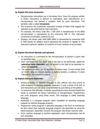 8085 MICROPROCESSOR


Q. Explain the term mnemonic.

   •    Microprocessor instructions are in the binary form. Since the program written
        in binary instructions is difficult to understand, each manufacturer of a
        microprocessor has devised a symbolic code for each instruction. This
        symbolic code is called mnemonic.
   •    The mnemonic for a particular instruction consists of letters that suggest the
        operation to be performed by that instruction.
   •    For example, the binary code 0011 1100 (3CH in hexadecimal) of the 8085
        microprocessor is represented by the mnemonic INR A. This instruction
        increments accumulator contents by one.
   •    Similarly, the binary code 1000 0000 (80H) is represented by mnemonic ADD
        B. ADD stands for addition and B represents the contents in register B. This
        instruction performs addition of contents of B and contents of accumulator.



Q. Explain the terms Opcode and operand.

    •   An instruction is a command to the microprocessor to perform a given task
        on specified data.
    •   Each instruction has two parts: one is the task to be performed, called the
        operation code (Opcode), and the second is the data to be operated on,
        called the operand.
    •   The operand (or data) can be specified in various ways. It may include 8-bit
        (or 16-bit) data, an internal register, a memory location, or address. In some
        instructions, the operand is implicit.

Q. Explain the term Assembler.

   •    Writing programs in machine language is very difficult and error prone to
        write programs in machine language because it is just a series of 0s and 1s
        and instructions are not easily comprehended by just looking at the pattern.
   •    To overcome this difficulty, computer manufacturers have devised English-like
        words to represent the binary instructions of microprocessor. Programmers
        can write programs using these words. This language is called assembly
        language.
   •    Assembler is a computer program which translates an assembly language
        program to machine language program.
   •    Programmer writes program in assembly language in the form of mnemonics.
        He then enters that assembly language program into assembler by using the
        ASCII keyboard. Assembler converts this program into binary machine code.
   •    Since machine language is machine dependent, each microprocessor has its
        own assembler.

© Rohan Desai- Automobile Dept- New Polytechnic, Kolhapur                      Page 14
 