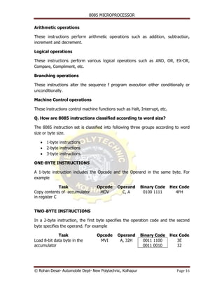 8085 MICROPROCESSOR


Arithmetic operations

These instructions perform arithmetic operations such as addition, subtraction,
increment and decrement.

Logical operations

These instructions perform various logical operations such as AND, OR, EX-OR,
Compare, Compliment, etc.

Branching operations

These instructions alter the sequence f program execution either conditionally or
unconditionally.

Machine Control operations

These instructions control machine functions such as Halt, Interrupt, etc.

Q. How are 8085 instructions classified according to word size?

The 8085 instruction set is classified into following three groups according to word
size or byte size.

   •   1-byte instructions
   •   2-byte instructions
   •   3-byte instructions

ONE-BYTE INSTRUCTIONS

A 1-byte instruction includes the Opcode and the Operand in the same byte. For
example

              Task                Opcode      Operand       Binary Code      Hex Code
Copy contents of accumulator       MOV          C, A         0100 1111         4FH
in register C


TWO-BYTE INSTRUCTIONS

In a 2-byte instruction, the first byte specifies the operation code and the second
byte specifies the operand. For example

             Task                 Opcode      Operand       Binary Code      Hex Code
Load 8-bit data byte in the        MVI         A, 32H        0011 1100          3E
accumulator                                                  0011 0010          32




© Rohan Desai- Automobile Dept- New Polytechnic, Kolhapur                      Page 16
 
