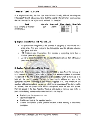 8085 MICROPROCESSOR


THREE-BYTE INSTRUCTION

In a 3-byte instruction, the first byte specifies the Opcode, and the following two
bytes specify the 16-bit address. Note that the second byte is the low-order address
and the third byte is the higher-order address. For example

             Task                     Opcode     Operand     Binary Code     Hex Code
Load contents of memory                LDA        2050H       0011 1010         3A
2050H into A                                                  0101 0000         50
                                                              0010 0000         20




Q. Explain these terms: SSI, MSI and LSI.

       •    SSI (small-scale integration): the process of designing a few circuits on a
            single chip. The term refers to the technology used to fabricate discrete
            logic gates on a chip.
       •    MSI (medium-scale integration): the process of designing more than a
            hundred gates on a single chip.
       •    LSI (large-scale integration): the process of designing more than a thousand
            gates on a single chip.



Q. Explain Fetch Cycle and Write Cycle.

Fetch Cycle: The microprocessor fetches the OPCODE or data from the memory or
input devices as follows. The content of the PC, the address is placed in the MAR.
The content of the MAR is then transferred to the decoder, which is interfaced or in
built with the memory device. The decoder decodes the address, and selects the
appropriate location according to the address supplied to it. The content of the
specified address is read and transferred into the microprocessor. If the item read is
an OPCODE, then it is placed in the Instruction Register, and if the item read is data,
then it is placed in the Data Register. This is a fetch cycle or memory read cycle. In
particular following events are carried out within a fetch cycle:

   •       Send address through address bus
   •       Decode the address
   •       Read the content of the specified location
   •       Transfer the content of the specified location in the memory to the micro-
           processor.




© Rohan Desai- Automobile Dept- New Polytechnic, Kolhapur                        Page 17
 