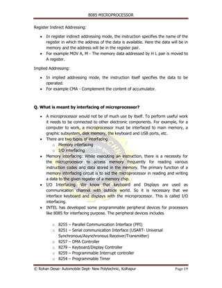 8085 MICROPROCESSOR


Register Indirect Addressing:

   •   In register indirect addressing mode, the instruction specifies the name of the
       register in which the address of the data is available. Here the data will be in
       memory and the address will be in the register pair.
   •   For example MOV A, M - The memory data addressed by H L pair is moved to
       A register.

Implied Addressing:

   •   In implied addressing mode, the instruction itself specifies the data to be
       operated.
   •   For example CMA - Complement the content of accumulator.



Q. What is meant by interfacing of microprocessor?

   •   A microprocessor would not be of much use by itself. To perform useful work
       it needs to be connected to other electronic components. For example, for a
       computer to work, a microprocessor must be interfaced to main memory, a
       graphic subsystem, disk memory, the keyboard and USB ports, etc.
   •   There are two types of interfacing
           o Memory interfacing
           o I/O interfacing
   •   Memory interfacing: While executing an instruction, there is a necessity for
       the microprocessor to access memory frequently for reading various
       instruction codes and data stored in the memory. The primary function of a
       memory interfacing circuit is to aid the microprocessor in reading and writing
       a data to the given register of a memory chip.
   •   I/O Interfacing: We know that keyboard and Displays are used as
       communication channel with outside world. So it is necessary that we
       interface keyboard and displays with the microprocessor. This is called I/O
       interfacing.
   •   INTEL has developed some programmable peripheral devices for processors
       like 8085 for interfacing purpose. The peripheral devices includes

          o 8255 – Parallel Communication Interface (PPI)
          o 8251 – Serial communication Interface (USART- Universal
            Synchronous/Asynchronous Receiver/Transmitter)
          o 8257 – DMA Controller
          o 8279 – Keyboard/Display Controller
          o 8259 – Programmable Interrupt controller
          o 8254 – Programmable Timer

© Rohan Desai- Automobile Dept- New Polytechnic, Kolhapur                      Page 19
 
