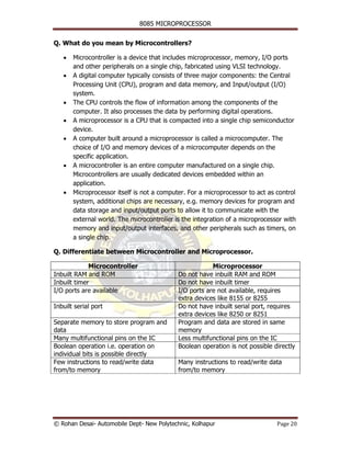8085 MICROPROCESSOR


Q. What do you mean by Microcontrollers?

   •   Microcontroller is a device that includes microprocessor, memory, I/O ports
       and other peripherals on a single chip, fabricated using VLSI technology.
   •   A digital computer typically consists of three major components: the Central
       Processing Unit (CPU), program and data memory, and Input/output (I/O)
       system.
   •   The CPU controls the flow of information among the components of the
       computer. It also processes the data by performing digital operations.
   •   A microprocessor is a CPU that is compacted into a single chip semiconductor
       device.
   •   A computer built around a microprocessor is called a microcomputer. The
       choice of I/O and memory devices of a microcomputer depends on the
       specific application.
   •   A microcontroller is an entire computer manufactured on a single chip.
       Microcontrollers are usually dedicated devices embedded within an
       application.
   •   Microprocessor itself is not a computer. For a microprocessor to act as control
       system, additional chips are necessary, e.g. memory devices for program and
       data storage and input/output ports to allow it to communicate with the
       external world. The microcontroller is the integration of a microprocessor with
       memory and input/output interfaces, and other peripherals such as timers, on
       a single chip.

Q. Differentiate between Microcontroller and Microprocessor.

             Microcontroller                            Microprocessor
Inbuilt RAM and ROM                         Do not have inbuilt RAM and ROM
Inbuilt timer                               Do not have inbuilt timer
I/O ports are available                     I/O ports are not available, requires
                                            extra devices like 8155 or 8255
Inbuilt serial port                         Do not have inbuilt serial port, requires
                                            extra devices like 8250 or 8251
Separate memory to store program and        Program and data are stored in same
data                                        memory
Many multifunctional pins on the IC         Less multifunctional pins on the IC
Boolean operation i.e. operation on         Boolean operation is not possible directly
individual bits is possible directly
Few instructions to read/write data         Many instructions to read/write data
from/to memory                              from/to memory




© Rohan Desai- Automobile Dept- New Polytechnic, Kolhapur                      Page 20
 