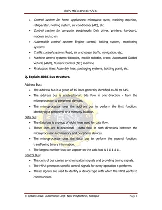 8085 MICROPROCESSOR


   •   Control system for home appliances: microwave oven, washing machine,
       refrigerator, heating system, air conditioner (AC), etc.
   •   Control system for computer peripherals: Disk drives, printers, keyboard,
       modem and so on
   •   Automobile control system: Engine control, locking system, monitoring
       systems
   •   Traffic control systems: Road, air and ocean traffic, navigation, etc.
   •   Machine control systems: Robotics, mobile robotics, crane, Automated Guided
       Vehicle (AGV), Numeric Control (NC) machine
   •   Production lines: Assembly lines, packaging systems, bottling plant, etc.

Q. Explain 8085 Bus structure.

Address Bus:
   •   The address bus is a group of 16 lines generally identified as A0 to A15.
   •   The address bus is unidirectional: bits flow in one direction - from the
       microprocessor to peripheral devices.
   •   The microprocessor uses the address bus to perform the first function:
       identifying a peripheral or a memory location.
Data Bus:
   •   The data bus is a group of eight lines used for data flow.
   •   These lines are bi-directional - data flow in both directions between the
       microprocessor and memory and peripheral devices.
   •   The microprocessor uses the data bus to perform the second function:
       transferring binary information.
   •   The largest number that can appear on the data bus is 11111111.
Control Bus:
   •   The control bus carries synchronization signals and providing timing signals.
   •   The MPU generates specific control signals for every operation it performs.
   •   These signals are used to identify a device type with which the MPU wants to
       communicate.




© Rohan Desai- Automobile Dept- New Polytechnic, Kolhapur                          Page 3
 
