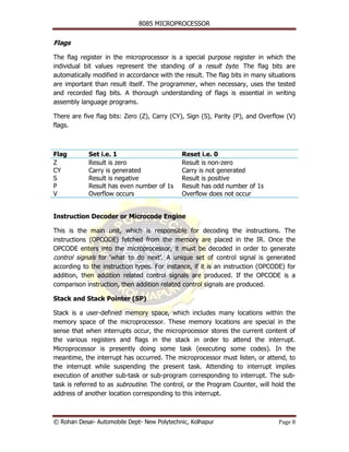 8085 MICROPROCESSOR


Flags

The flag register in the microprocessor is a special purpose register in which the
individual bit values represent the standing of a result byte. The flag bits are
automatically modified in accordance with the result. The flag bits in many situations
are important than result itself. The programmer, when necessary, uses the tested
and recorded flag bits. A thorough understanding of flags is essential in writing
assembly language programs.

There are five flag bits: Zero (Z), Carry (CY), Sign (S), Parity (P), and Overflow (V)
flags.



Flag        Set i.e. 1                       Reset i.e. 0
Z           Result is zero                   Result is non-zero
CY          Carry is generated               Carry is not generated
S           Result is negative               Result is positive
P           Result has even number of 1s     Result has odd number of 1s
V           Overflow occurs                  Overflow does not occur


Instruction Decoder or Microcode Engine

This is the main unit, which is responsible for decoding the instructions. The
instructions (OPCODE) fetched from the memory are placed in the IR. Once the
OPCODE enters into the microprocessor, it must be decoded in order to generate
control signals for ‘what to do next’. A unique set of control signal is generated
according to the instruction types. For instance, if it is an instruction (OPCODE) for
addition, then addition related control signals are produced. If the OPCODE is a
comparison instruction, then addition related control signals are produced.

Stack and Stack Pointer (SP)

Stack is a user-defined memory space, which includes many locations within the
memory space of the microprocessor. These memory locations are special in the
sense that when interrupts occur, the microprocessor stores the current content of
the various registers and flags in the stack in order to attend the interrupt.
Microprocessor is presently doing some task (executing some codes). In the
meantime, the interrupt has occurred. The microprocessor must listen, or attend, to
the interrupt while suspending the present task. Attending to interrupt implies
execution of another sub-task or sub-program corresponding to interrupt. The sub-
task is referred to as subroutine. The control, or the Program Counter, will hold the
address of another location corresponding to this interrupt.



© Rohan Desai- Automobile Dept- New Polytechnic, Kolhapur                       Page 8
 