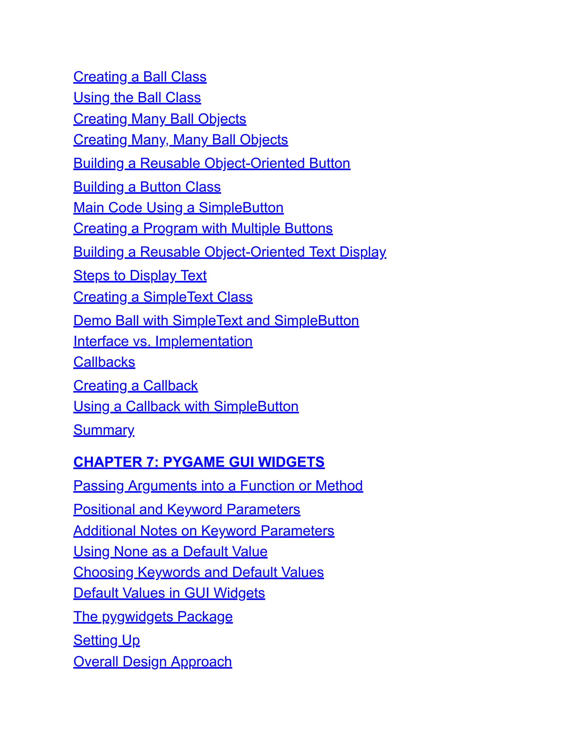 Creating a Ball Class
Using the Ball Class
Creating Many Ball Objects
Creating Many, Many Ball Objects
Building a Reusable Object-Oriented Button
Building a Button Class
Main Code Using a SimpleButton
Creating a Program with Multiple Buttons
Building a Reusable Object-Oriented Text Display
Steps to Display Text
Creating a SimpleText Class
Demo Ball with SimpleText and SimpleButton
Interface vs. Implementation
Callbacks
Creating a Callback
Using a Callback with SimpleButton
Summary
CHAPTER 7: PYGAME GUI WIDGETS
Passing Arguments into a Function or Method
Positional and Keyword Parameters
Additional Notes on Keyword Parameters
Using None as a Default Value
Choosing Keywords and Default Values
Default Values in GUI Widgets
The pygwidgets Package
Setting Up
Overall Design Approach
 
