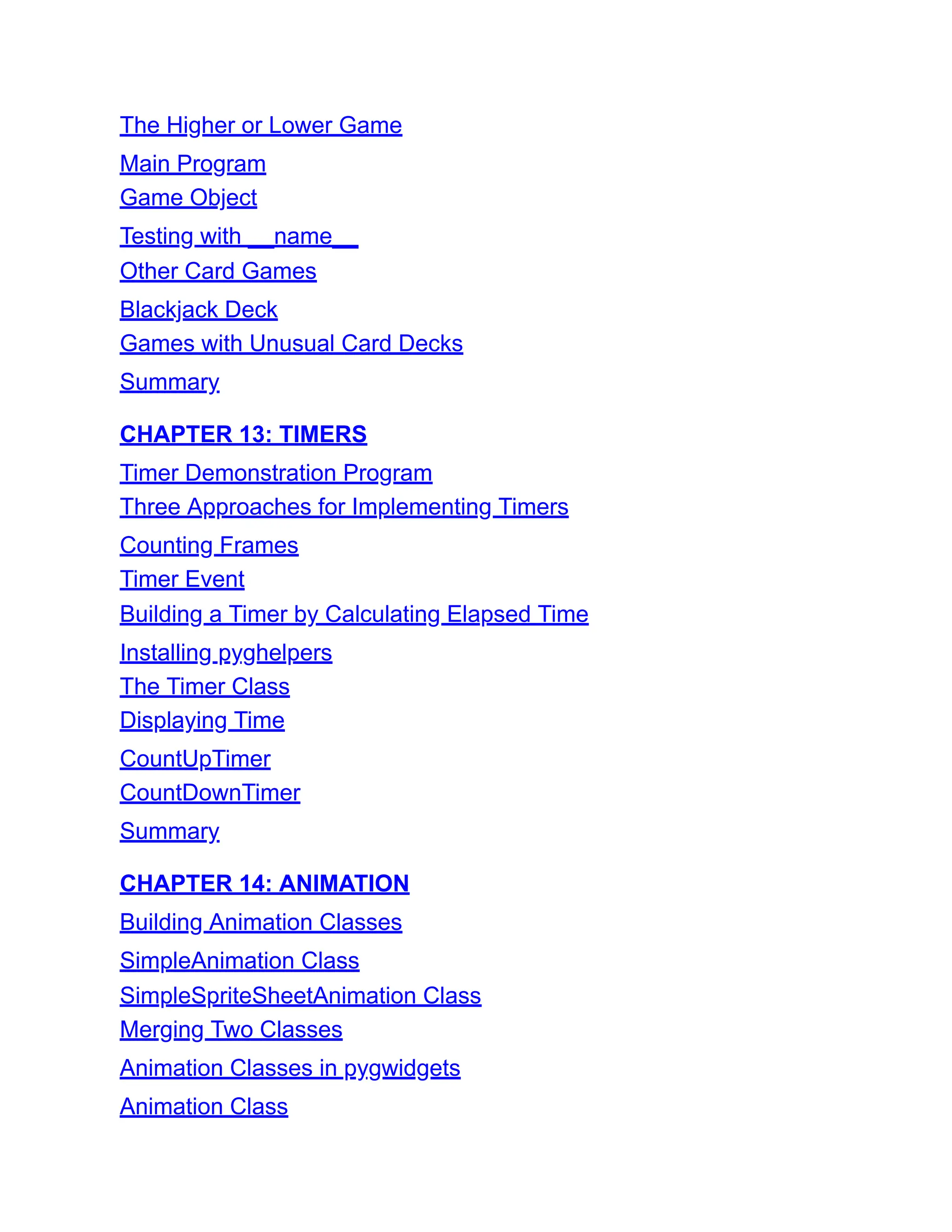 The Higher or Lower Game
Main Program
Game Object
Testing with __name__
Other Card Games
Blackjack Deck
Games with Unusual Card Decks
Summary
CHAPTER 13: TIMERS
Timer Demonstration Program
Three Approaches for Implementing Timers
Counting Frames
Timer Event
Building a Timer by Calculating Elapsed Time
Installing pyghelpers
The Timer Class
Displaying Time
CountUpTimer
CountDownTimer
Summary
CHAPTER 14: ANIMATION
Building Animation Classes
SimpleAnimation Class
SimpleSpriteSheetAnimation Class
Merging Two Classes
Animation Classes in pygwidgets
Animation Class
 