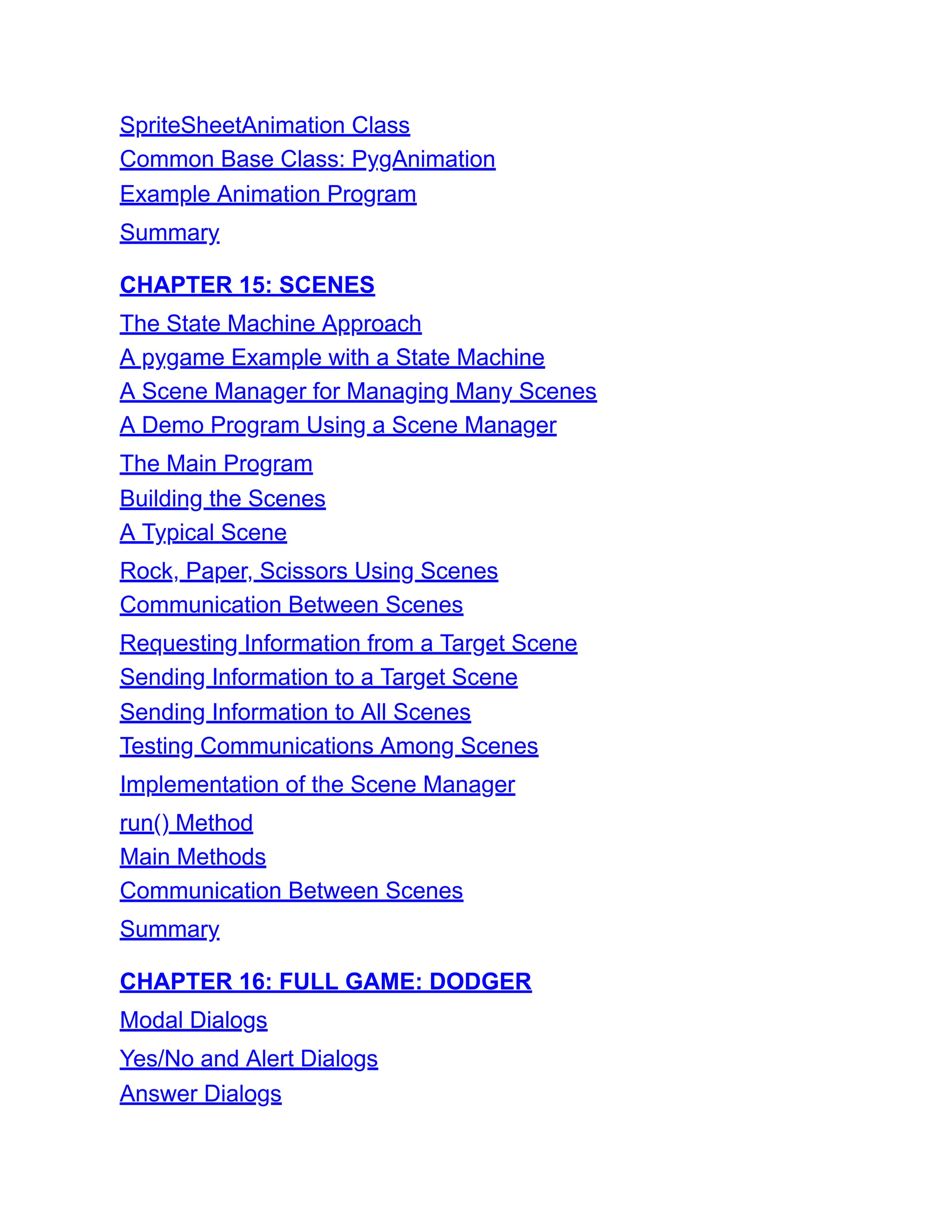 SpriteSheetAnimation Class
Common Base Class: PygAnimation
Example Animation Program
Summary
CHAPTER 15: SCENES
The State Machine Approach
A pygame Example with a State Machine
A Scene Manager for Managing Many Scenes
A Demo Program Using a Scene Manager
The Main Program
Building the Scenes
A Typical Scene
Rock, Paper, Scissors Using Scenes
Communication Between Scenes
Requesting Information from a Target Scene
Sending Information to a Target Scene
Sending Information to All Scenes
Testing Communications Among Scenes
Implementation of the Scene Manager
run() Method
Main Methods
Communication Between Scenes
Summary
CHAPTER 16: FULL GAME: DODGER
Modal Dialogs
Yes/No and Alert Dialogs
Answer Dialogs
 