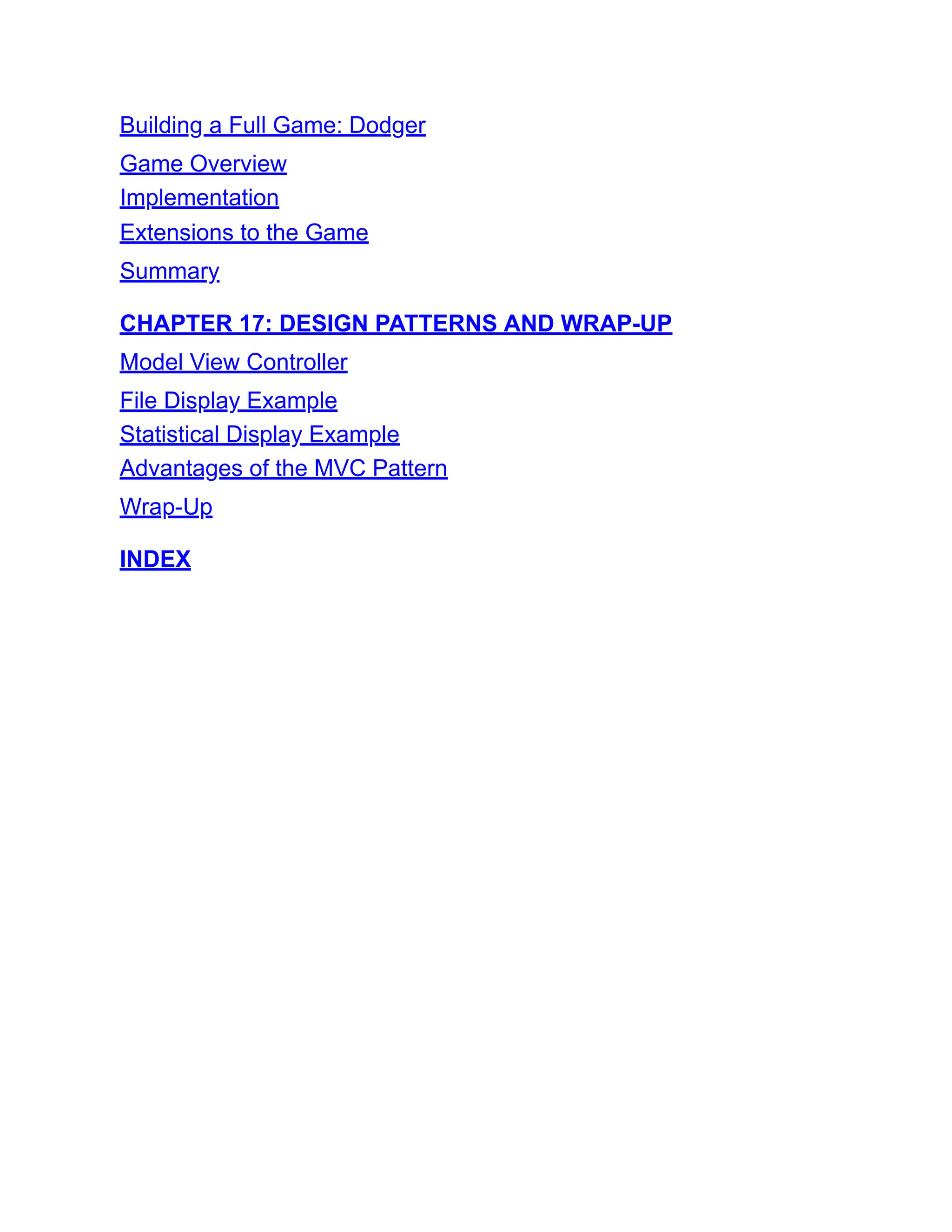 Building a Full Game: Dodger
Game Overview
Implementation
Extensions to the Game
Summary
CHAPTER 17: DESIGN PATTERNS AND WRAP-UP
Model View Controller
File Display Example
Statistical Display Example
Advantages of the MVC Pattern
Wrap-Up
INDEX
 