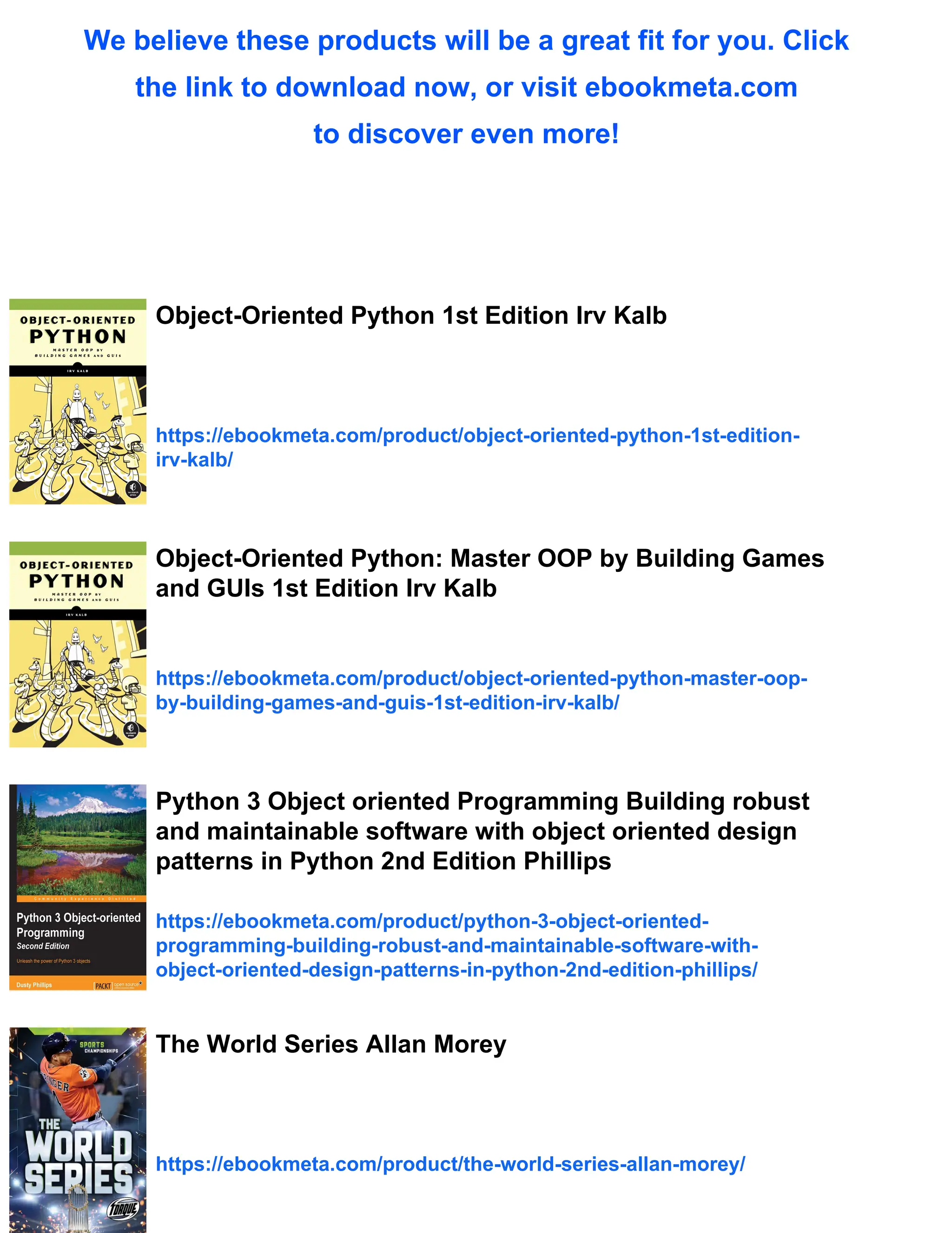 We believe these products will be a great fit for you. Click
the link to download now, or visit ebookmeta.com
to discover even more!
Object-Oriented Python 1st Edition Irv Kalb
https://ebookmeta.com/product/object-oriented-python-1st-edition-
irv-kalb/
Object-Oriented Python: Master OOP by Building Games
and GUIs 1st Edition Irv Kalb
https://ebookmeta.com/product/object-oriented-python-master-oop-
by-building-games-and-guis-1st-edition-irv-kalb/
Python 3 Object oriented Programming Building robust
and maintainable software with object oriented design
patterns in Python 2nd Edition Phillips
https://ebookmeta.com/product/python-3-object-oriented-
programming-building-robust-and-maintainable-software-with-
object-oriented-design-patterns-in-python-2nd-edition-phillips/
The World Series Allan Morey
https://ebookmeta.com/product/the-world-series-allan-morey/
 