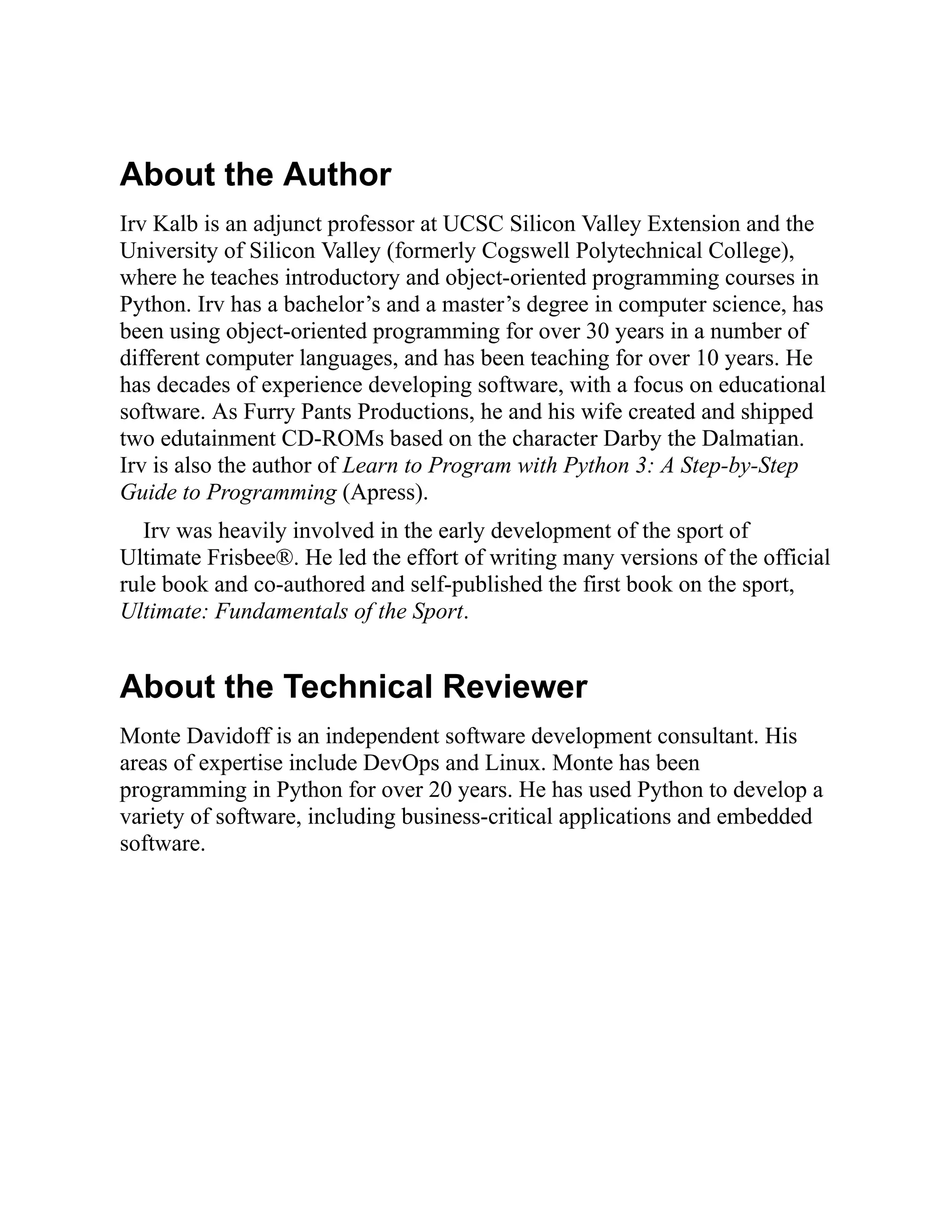 About the Author
Irv Kalb is an adjunct professor at UCSC Silicon Valley Extension and the
University of Silicon Valley (formerly Cogswell Polytechnical College),
where he teaches introductory and object-oriented programming courses in
Python. Irv has a bachelor’s and a master’s degree in computer science, has
been using object-oriented programming for over 30 years in a number of
different computer languages, and has been teaching for over 10 years. He
has decades of experience developing software, with a focus on educational
software. As Furry Pants Productions, he and his wife created and shipped
two edutainment CD-ROMs based on the character Darby the Dalmatian.
Irv is also the author of Learn to Program with Python 3: A Step-by-Step
Guide to Programming (Apress).
Irv was heavily involved in the early development of the sport of
Ultimate Frisbee®. He led the effort of writing many versions of the official
rule book and co-authored and self-published the first book on the sport,
Ultimate: Fundamentals of the Sport.
About the Technical Reviewer
Monte Davidoff is an independent software development consultant. His
areas of expertise include DevOps and Linux. Monte has been
programming in Python for over 20 years. He has used Python to develop a
variety of software, including business-critical applications and embedded
software.
 