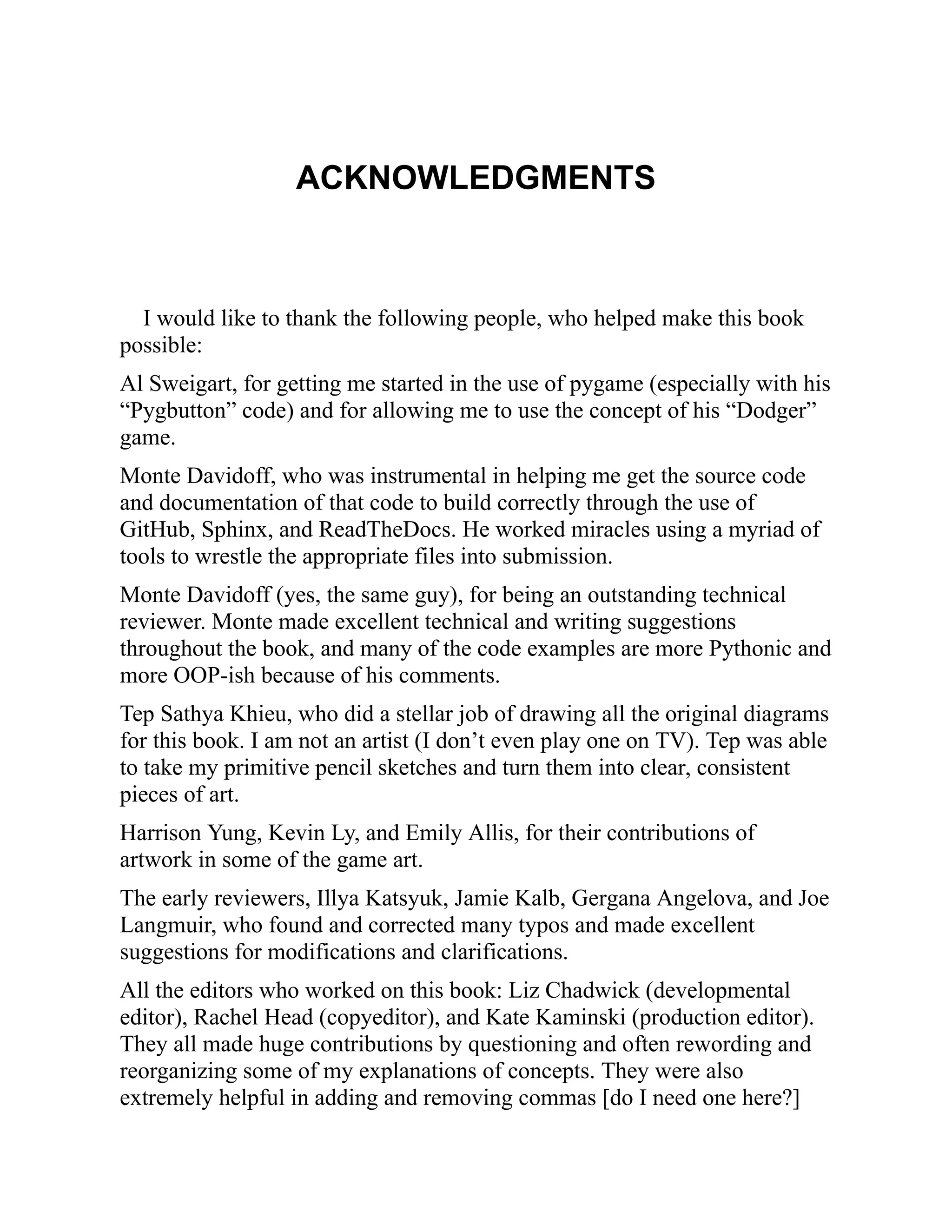 ACKNOWLEDGMENTS
I would like to thank the following people, who helped make this book
possible:
Al Sweigart, for getting me started in the use of pygame (especially with his
“Pygbutton” code) and for allowing me to use the concept of his “Dodger”
game.
Monte Davidoff, who was instrumental in helping me get the source code
and documentation of that code to build correctly through the use of
GitHub, Sphinx, and ReadTheDocs. He worked miracles using a myriad of
tools to wrestle the appropriate files into submission.
Monte Davidoff (yes, the same guy), for being an outstanding technical
reviewer. Monte made excellent technical and writing suggestions
throughout the book, and many of the code examples are more Pythonic and
more OOP-ish because of his comments.
Tep Sathya Khieu, who did a stellar job of drawing all the original diagrams
for this book. I am not an artist (I don’t even play one on TV). Tep was able
to take my primitive pencil sketches and turn them into clear, consistent
pieces of art.
Harrison Yung, Kevin Ly, and Emily Allis, for their contributions of
artwork in some of the game art.
The early reviewers, Illya Katsyuk, Jamie Kalb, Gergana Angelova, and Joe
Langmuir, who found and corrected many typos and made excellent
suggestions for modifications and clarifications.
All the editors who worked on this book: Liz Chadwick (developmental
editor), Rachel Head (copyeditor), and Kate Kaminski (production editor).
They all made huge contributions by questioning and often rewording and
reorganizing some of my explanations of concepts. They were also
extremely helpful in adding and removing commas [do I need one here?]
 