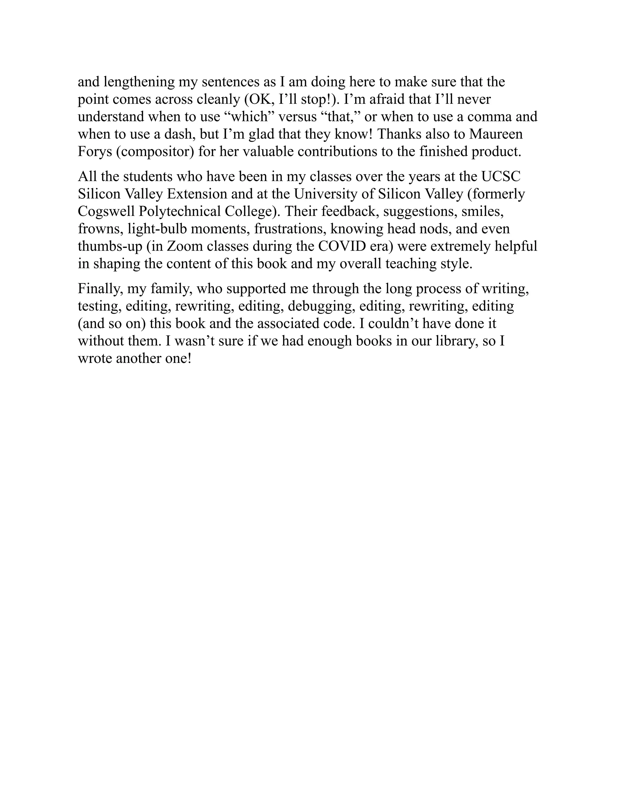 and lengthening my sentences as I am doing here to make sure that the
point comes across cleanly (OK, I’ll stop!). I’m afraid that I’ll never
understand when to use “which” versus “that,” or when to use a comma and
when to use a dash, but I’m glad that they know! Thanks also to Maureen
Forys (compositor) for her valuable contributions to the finished product.
All the students who have been in my classes over the years at the UCSC
Silicon Valley Extension and at the University of Silicon Valley (formerly
Cogswell Polytechnical College). Their feedback, suggestions, smiles,
frowns, light-bulb moments, frustrations, knowing head nods, and even
thumbs-up (in Zoom classes during the COVID era) were extremely helpful
in shaping the content of this book and my overall teaching style.
Finally, my family, who supported me through the long process of writing,
testing, editing, rewriting, editing, debugging, editing, rewriting, editing
(and so on) this book and the associated code. I couldn’t have done it
without them. I wasn’t sure if we had enough books in our library, so I
wrote another one!
 