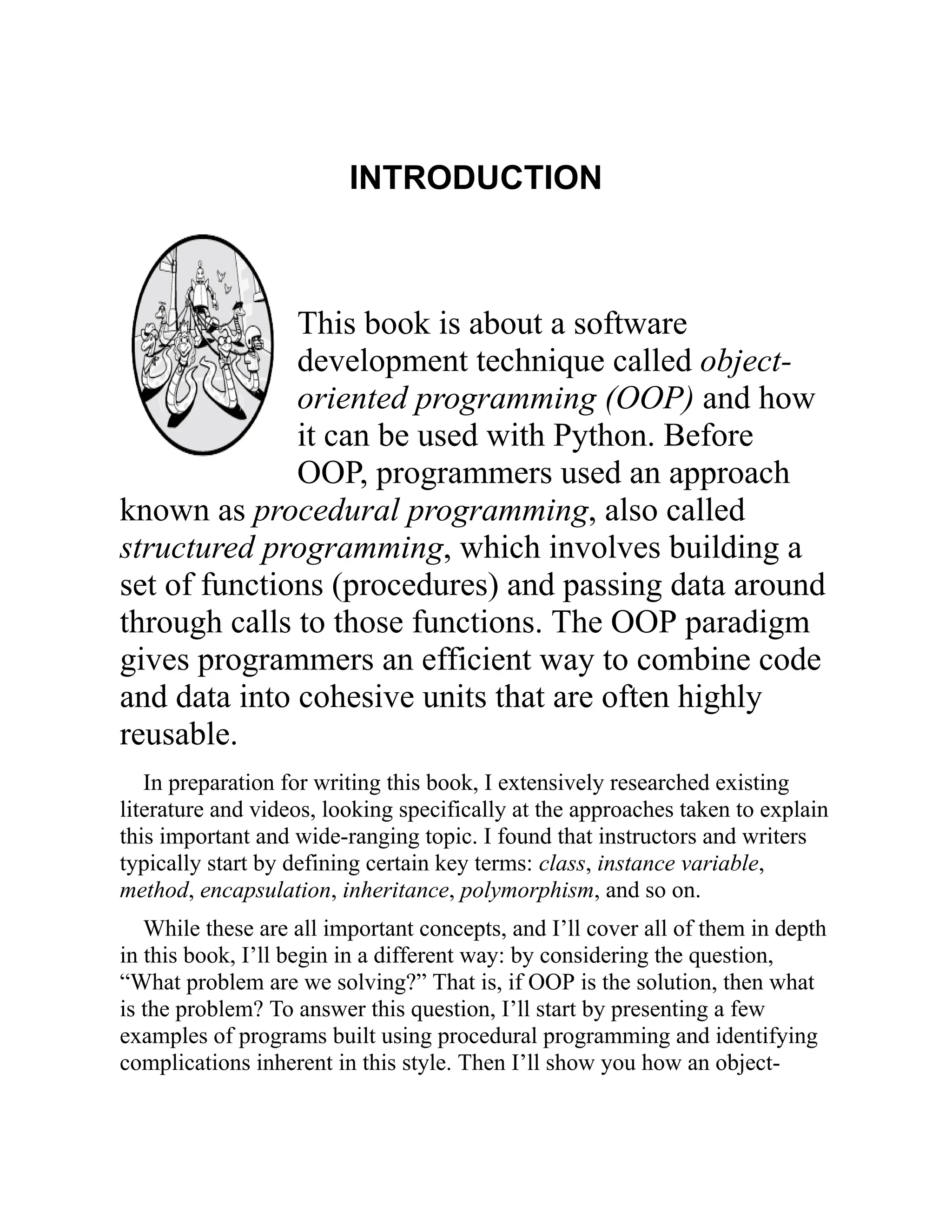 INTRODUCTION
This book is about a software
development technique called object-
oriented programming (OOP) and how
it can be used with Python. Before
OOP, programmers used an approach
known as procedural programming, also called
structured programming, which involves building a
set of functions (procedures) and passing data around
through calls to those functions. The OOP paradigm
gives programmers an efficient way to combine code
and data into cohesive units that are often highly
reusable.
In preparation for writing this book, I extensively researched existing
literature and videos, looking specifically at the approaches taken to explain
this important and wide-ranging topic. I found that instructors and writers
typically start by defining certain key terms: class, instance variable,
method, encapsulation, inheritance, polymorphism, and so on.
While these are all important concepts, and I’ll cover all of them in depth
in this book, I’ll begin in a different way: by considering the question,
“What problem are we solving?” That is, if OOP is the solution, then what
is the problem? To answer this question, I’ll start by presenting a few
examples of programs built using procedural programming and identifying
complications inherent in this style. Then I’ll show you how an object-
 