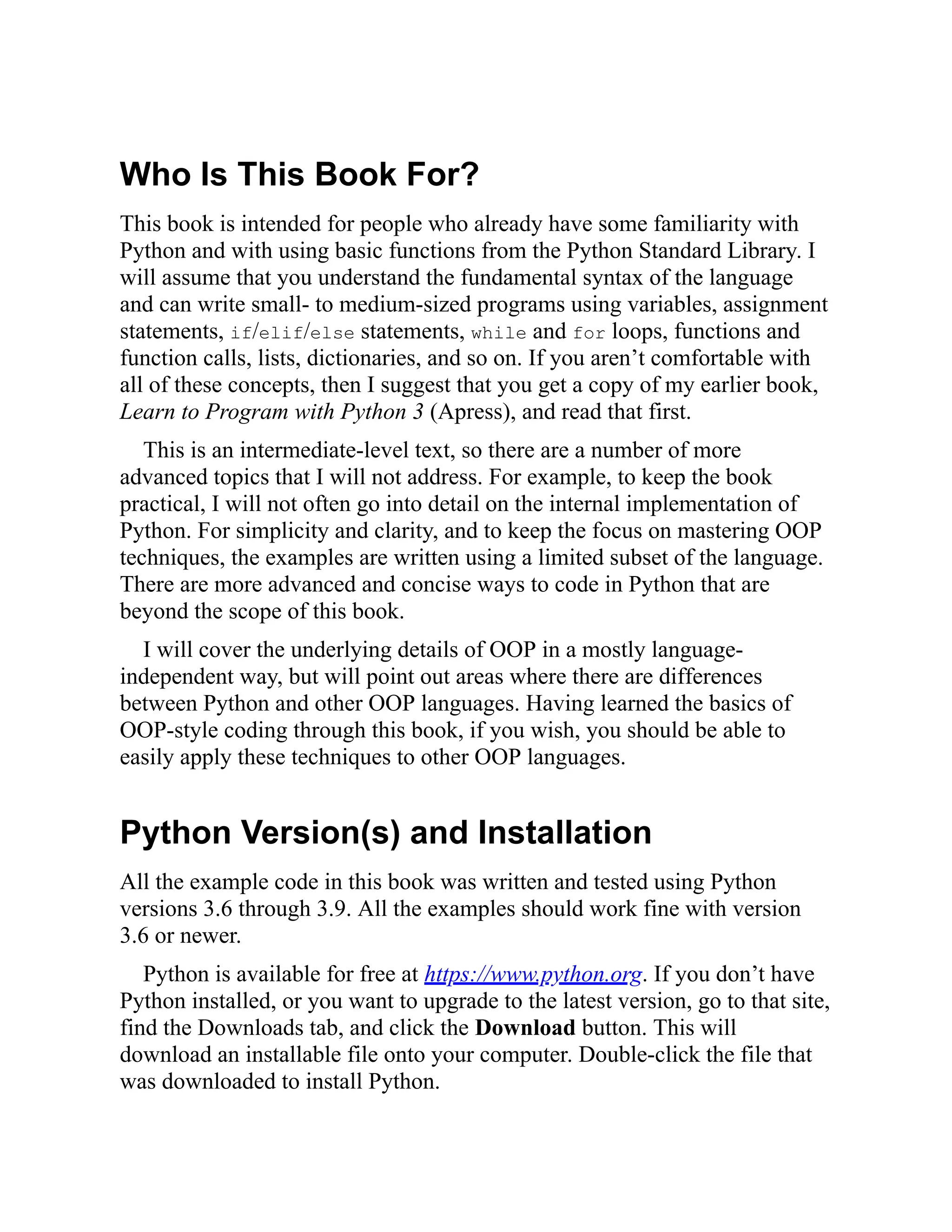 Who Is This Book For?
This book is intended for people who already have some familiarity with
Python and with using basic functions from the Python Standard Library. I
will assume that you understand the fundamental syntax of the language
and can write small- to medium-sized programs using variables, assignment
statements, if/elif/else statements, while and for loops, functions and
function calls, lists, dictionaries, and so on. If you aren’t comfortable with
all of these concepts, then I suggest that you get a copy of my earlier book,
Learn to Program with Python 3 (Apress), and read that first.
This is an intermediate-level text, so there are a number of more
advanced topics that I will not address. For example, to keep the book
practical, I will not often go into detail on the internal implementation of
Python. For simplicity and clarity, and to keep the focus on mastering OOP
techniques, the examples are written using a limited subset of the language.
There are more advanced and concise ways to code in Python that are
beyond the scope of this book.
I will cover the underlying details of OOP in a mostly language-
independent way, but will point out areas where there are differences
between Python and other OOP languages. Having learned the basics of
OOP-style coding through this book, if you wish, you should be able to
easily apply these techniques to other OOP languages.
Python Version(s) and Installation
All the example code in this book was written and tested using Python
versions 3.6 through 3.9. All the examples should work fine with version
3.6 or newer.
Python is available for free at https://www.python.org. If you don’t have
Python installed, or you want to upgrade to the latest version, go to that site,
find the Downloads tab, and click the Download button. This will
download an installable file onto your computer. Double-click the file that
was downloaded to install Python.
 