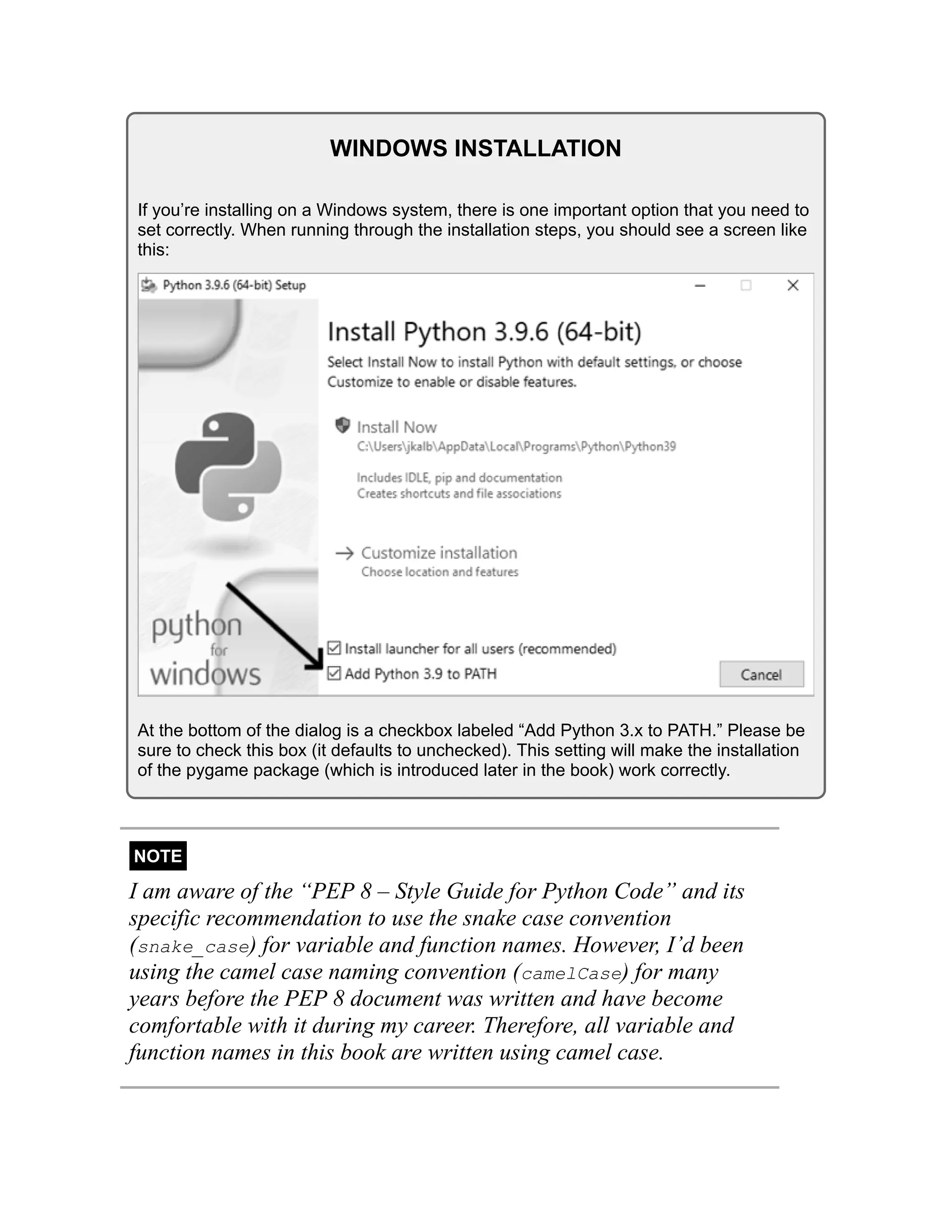WINDOWS INSTALLATION
If you’re installing on a Windows system, there is one important option that you need to
set correctly. When running through the installation steps, you should see a screen like
this:
At the bottom of the dialog is a checkbox labeled “Add Python 3.x to PATH.” Please be
sure to check this box (it defaults to unchecked). This setting will make the installation
of the pygame package (which is introduced later in the book) work correctly.
NOTE
I am aware of the “PEP 8 – Style Guide for Python Code” and its
specific recommendation to use the snake case convention
(snake_case) for variable and function names. However, I’d been
using the camel case naming convention (camelCase) for many
years before the PEP 8 document was written and have become
comfortable with it during my career. Therefore, all variable and
function names in this book are written using camel case.
 