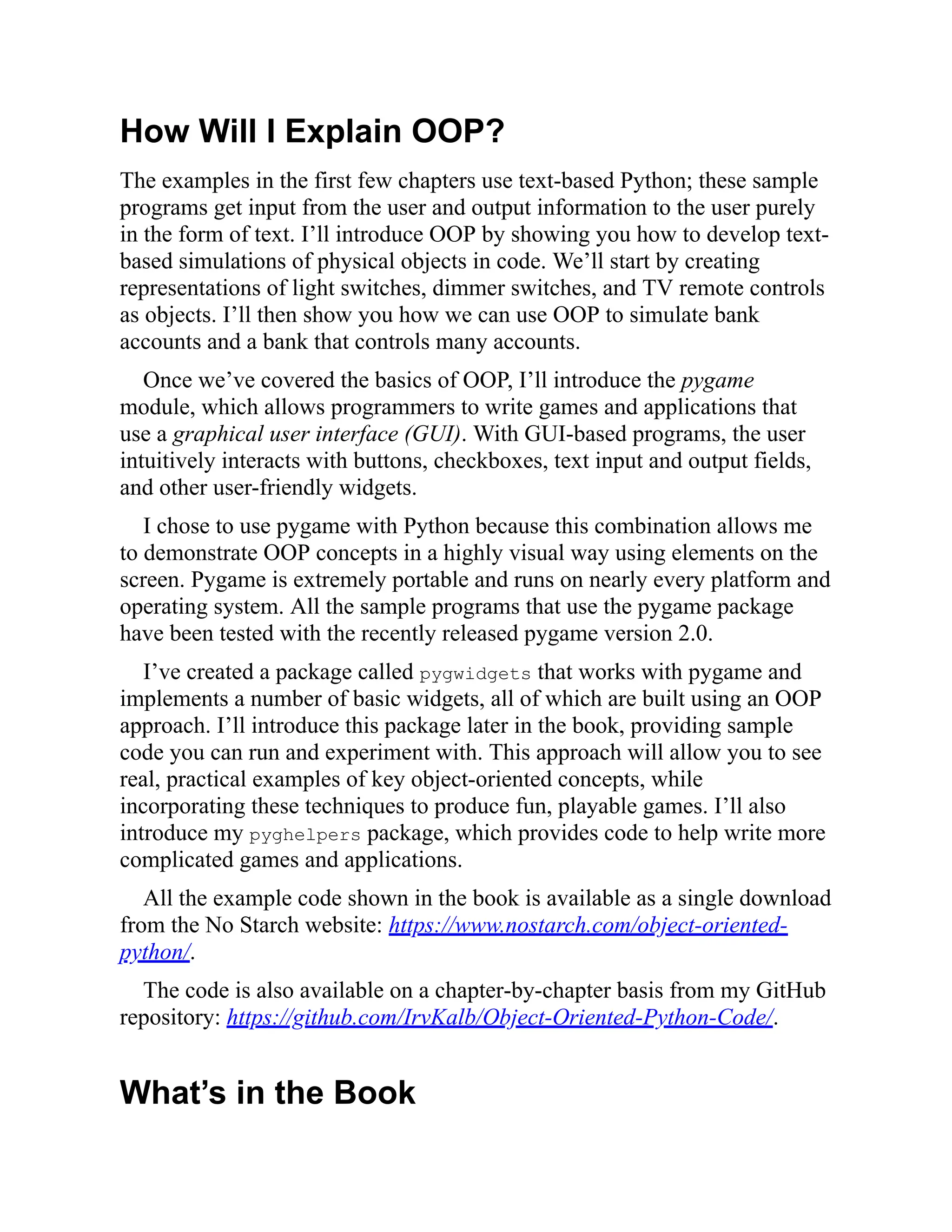 How Will I Explain OOP?
The examples in the first few chapters use text-based Python; these sample
programs get input from the user and output information to the user purely
in the form of text. I’ll introduce OOP by showing you how to develop text-
based simulations of physical objects in code. We’ll start by creating
representations of light switches, dimmer switches, and TV remote controls
as objects. I’ll then show you how we can use OOP to simulate bank
accounts and a bank that controls many accounts.
Once we’ve covered the basics of OOP, I’ll introduce the pygame
module, which allows programmers to write games and applications that
use a graphical user interface (GUI). With GUI-based programs, the user
intuitively interacts with buttons, checkboxes, text input and output fields,
and other user-friendly widgets.
I chose to use pygame with Python because this combination allows me
to demonstrate OOP concepts in a highly visual way using elements on the
screen. Pygame is extremely portable and runs on nearly every platform and
operating system. All the sample programs that use the pygame package
have been tested with the recently released pygame version 2.0.
I’ve created a package called pygwidgets that works with pygame and
implements a number of basic widgets, all of which are built using an OOP
approach. I’ll introduce this package later in the book, providing sample
code you can run and experiment with. This approach will allow you to see
real, practical examples of key object-oriented concepts, while
incorporating these techniques to produce fun, playable games. I’ll also
introduce my pyghelpers package, which provides code to help write more
complicated games and applications.
All the example code shown in the book is available as a single download
from the No Starch website: https://www.nostarch.com/object-oriented-
python/.
The code is also available on a chapter-by-chapter basis from my GitHub
repository: https://github.com/IrvKalb/Object-Oriented-Python-Code/.
What’s in the Book
 