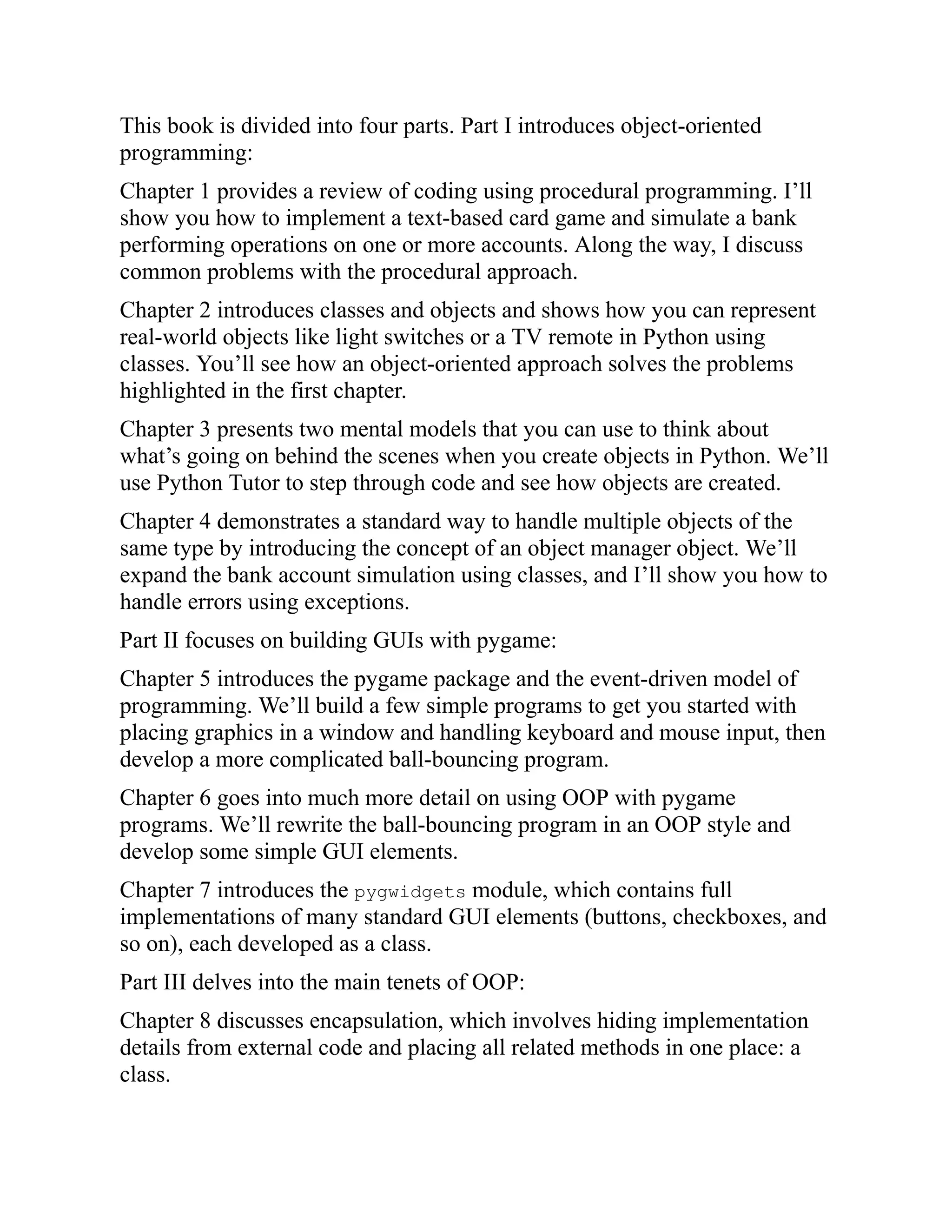This book is divided into four parts. Part I introduces object-oriented
programming:
Chapter 1 provides a review of coding using procedural programming. I’ll
show you how to implement a text-based card game and simulate a bank
performing operations on one or more accounts. Along the way, I discuss
common problems with the procedural approach.
Chapter 2 introduces classes and objects and shows how you can represent
real-world objects like light switches or a TV remote in Python using
classes. You’ll see how an object-oriented approach solves the problems
highlighted in the first chapter.
Chapter 3 presents two mental models that you can use to think about
what’s going on behind the scenes when you create objects in Python. We’ll
use Python Tutor to step through code and see how objects are created.
Chapter 4 demonstrates a standard way to handle multiple objects of the
same type by introducing the concept of an object manager object. We’ll
expand the bank account simulation using classes, and I’ll show you how to
handle errors using exceptions.
Part II focuses on building GUIs with pygame:
Chapter 5 introduces the pygame package and the event-driven model of
programming. We’ll build a few simple programs to get you started with
placing graphics in a window and handling keyboard and mouse input, then
develop a more complicated ball-bouncing program.
Chapter 6 goes into much more detail on using OOP with pygame
programs. We’ll rewrite the ball-bouncing program in an OOP style and
develop some simple GUI elements.
Chapter 7 introduces the pygwidgets module, which contains full
implementations of many standard GUI elements (buttons, checkboxes, and
so on), each developed as a class.
Part III delves into the main tenets of OOP:
Chapter 8 discusses encapsulation, which involves hiding implementation
details from external code and placing all related methods in one place: a
class.
 