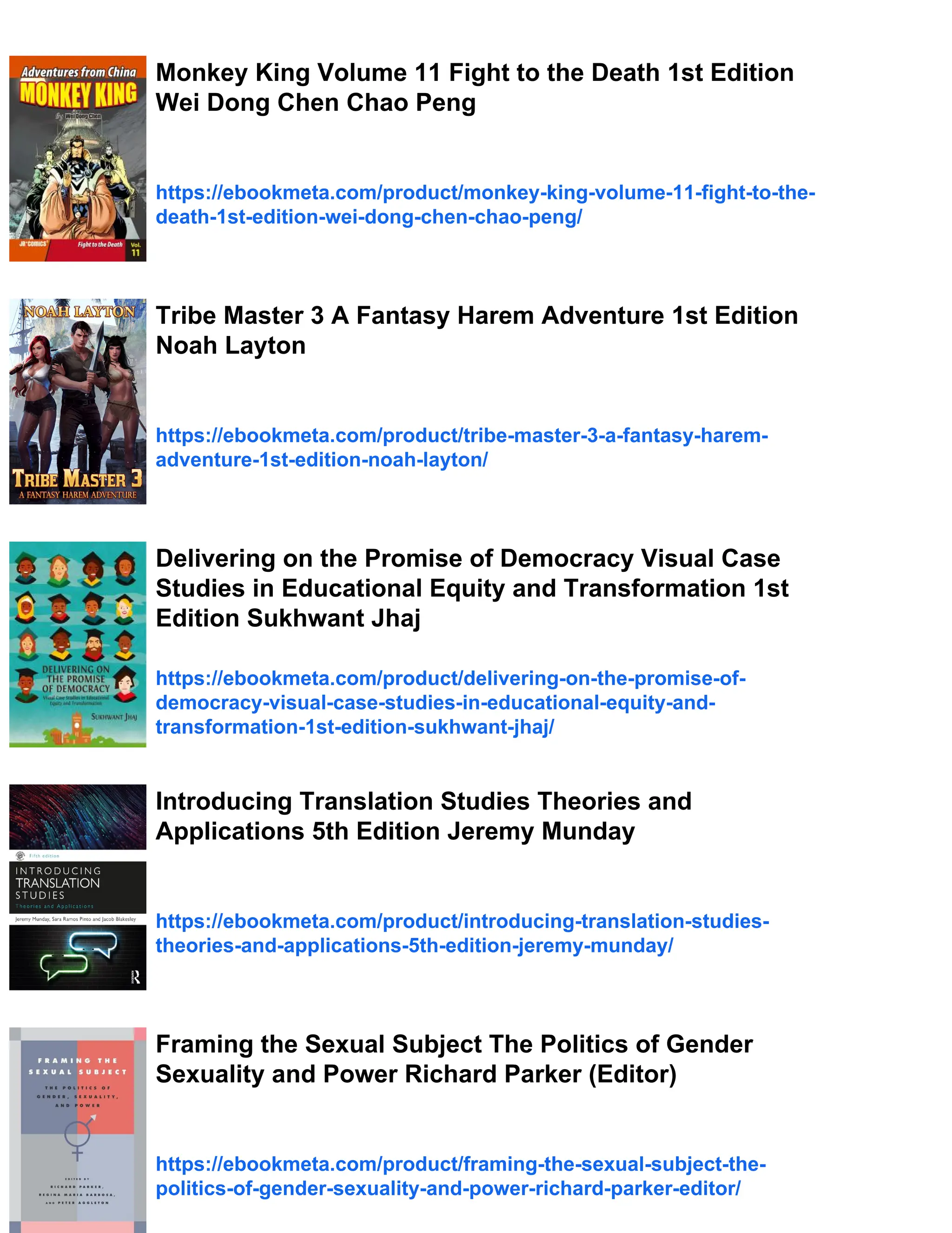 Monkey King Volume 11 Fight to the Death 1st Edition
Wei Dong Chen Chao Peng
https://ebookmeta.com/product/monkey-king-volume-11-fight-to-the-
death-1st-edition-wei-dong-chen-chao-peng/
Tribe Master 3 A Fantasy Harem Adventure 1st Edition
Noah Layton
https://ebookmeta.com/product/tribe-master-3-a-fantasy-harem-
adventure-1st-edition-noah-layton/
Delivering on the Promise of Democracy Visual Case
Studies in Educational Equity and Transformation 1st
Edition Sukhwant Jhaj
https://ebookmeta.com/product/delivering-on-the-promise-of-
democracy-visual-case-studies-in-educational-equity-and-
transformation-1st-edition-sukhwant-jhaj/
Introducing Translation Studies Theories and
Applications 5th Edition Jeremy Munday
https://ebookmeta.com/product/introducing-translation-studies-
theories-and-applications-5th-edition-jeremy-munday/
Framing the Sexual Subject The Politics of Gender
Sexuality and Power Richard Parker (Editor)
https://ebookmeta.com/product/framing-the-sexual-subject-the-
politics-of-gender-sexuality-and-power-richard-parker-editor/
 