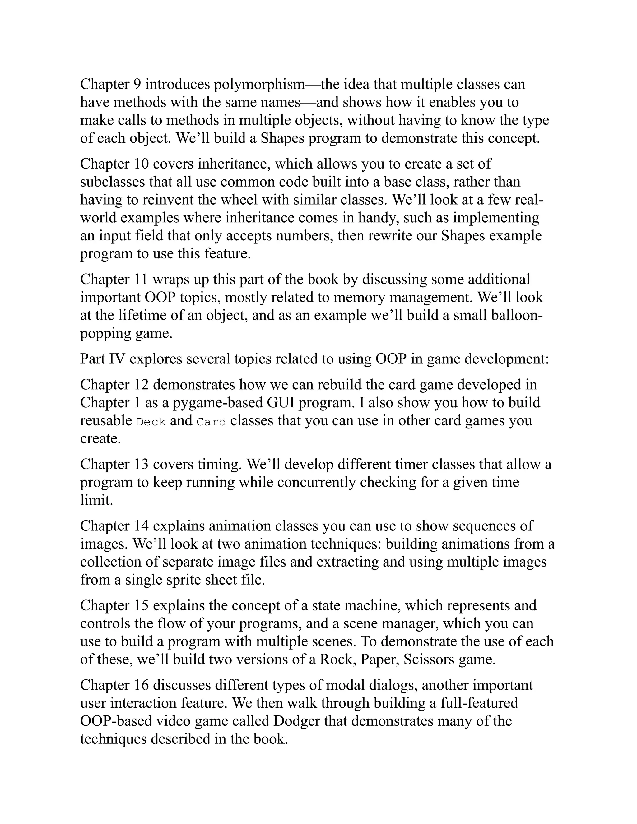 Chapter 9 introduces polymorphism—the idea that multiple classes can
have methods with the same names—and shows how it enables you to
make calls to methods in multiple objects, without having to know the type
of each object. We’ll build a Shapes program to demonstrate this concept.
Chapter 10 covers inheritance, which allows you to create a set of
subclasses that all use common code built into a base class, rather than
having to reinvent the wheel with similar classes. We’ll look at a few real-
world examples where inheritance comes in handy, such as implementing
an input field that only accepts numbers, then rewrite our Shapes example
program to use this feature.
Chapter 11 wraps up this part of the book by discussing some additional
important OOP topics, mostly related to memory management. We’ll look
at the lifetime of an object, and as an example we’ll build a small balloon-
popping game.
Part IV explores several topics related to using OOP in game development:
Chapter 12 demonstrates how we can rebuild the card game developed in
Chapter 1 as a pygame-based GUI program. I also show you how to build
reusable Deck and Card classes that you can use in other card games you
create.
Chapter 13 covers timing. We’ll develop different timer classes that allow a
program to keep running while concurrently checking for a given time
limit.
Chapter 14 explains animation classes you can use to show sequences of
images. We’ll look at two animation techniques: building animations from a
collection of separate image files and extracting and using multiple images
from a single sprite sheet file.
Chapter 15 explains the concept of a state machine, which represents and
controls the flow of your programs, and a scene manager, which you can
use to build a program with multiple scenes. To demonstrate the use of each
of these, we’ll build two versions of a Rock, Paper, Scissors game.
Chapter 16 discusses different types of modal dialogs, another important
user interaction feature. We then walk through building a full-featured
OOP-based video game called Dodger that demonstrates many of the
techniques described in the book.
 