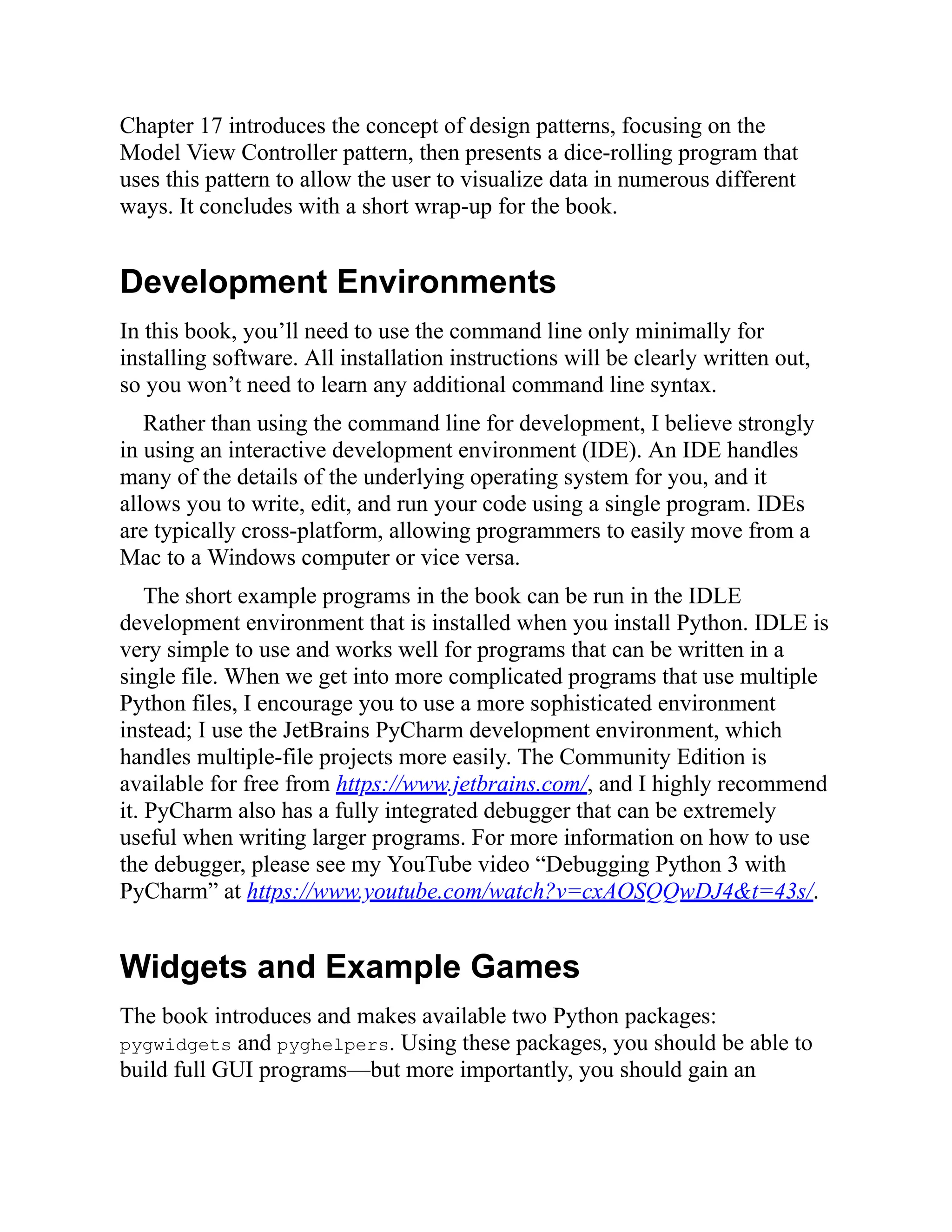 Chapter 17 introduces the concept of design patterns, focusing on the
Model View Controller pattern, then presents a dice-rolling program that
uses this pattern to allow the user to visualize data in numerous different
ways. It concludes with a short wrap-up for the book.
Development Environments
In this book, you’ll need to use the command line only minimally for
installing software. All installation instructions will be clearly written out,
so you won’t need to learn any additional command line syntax.
Rather than using the command line for development, I believe strongly
in using an interactive development environment (IDE). An IDE handles
many of the details of the underlying operating system for you, and it
allows you to write, edit, and run your code using a single program. IDEs
are typically cross-platform, allowing programmers to easily move from a
Mac to a Windows computer or vice versa.
The short example programs in the book can be run in the IDLE
development environment that is installed when you install Python. IDLE is
very simple to use and works well for programs that can be written in a
single file. When we get into more complicated programs that use multiple
Python files, I encourage you to use a more sophisticated environment
instead; I use the JetBrains PyCharm development environment, which
handles multiple-file projects more easily. The Community Edition is
available for free from https://www.jetbrains.com/, and I highly recommend
it. PyCharm also has a fully integrated debugger that can be extremely
useful when writing larger programs. For more information on how to use
the debugger, please see my YouTube video “Debugging Python 3 with
PyCharm” at https://www.youtube.com/watch?v=cxAOSQQwDJ4&t=43s/.
Widgets and Example Games
The book introduces and makes available two Python packages:
pygwidgets and pyghelpers. Using these packages, you should be able to
build full GUI programs—but more importantly, you should gain an
 