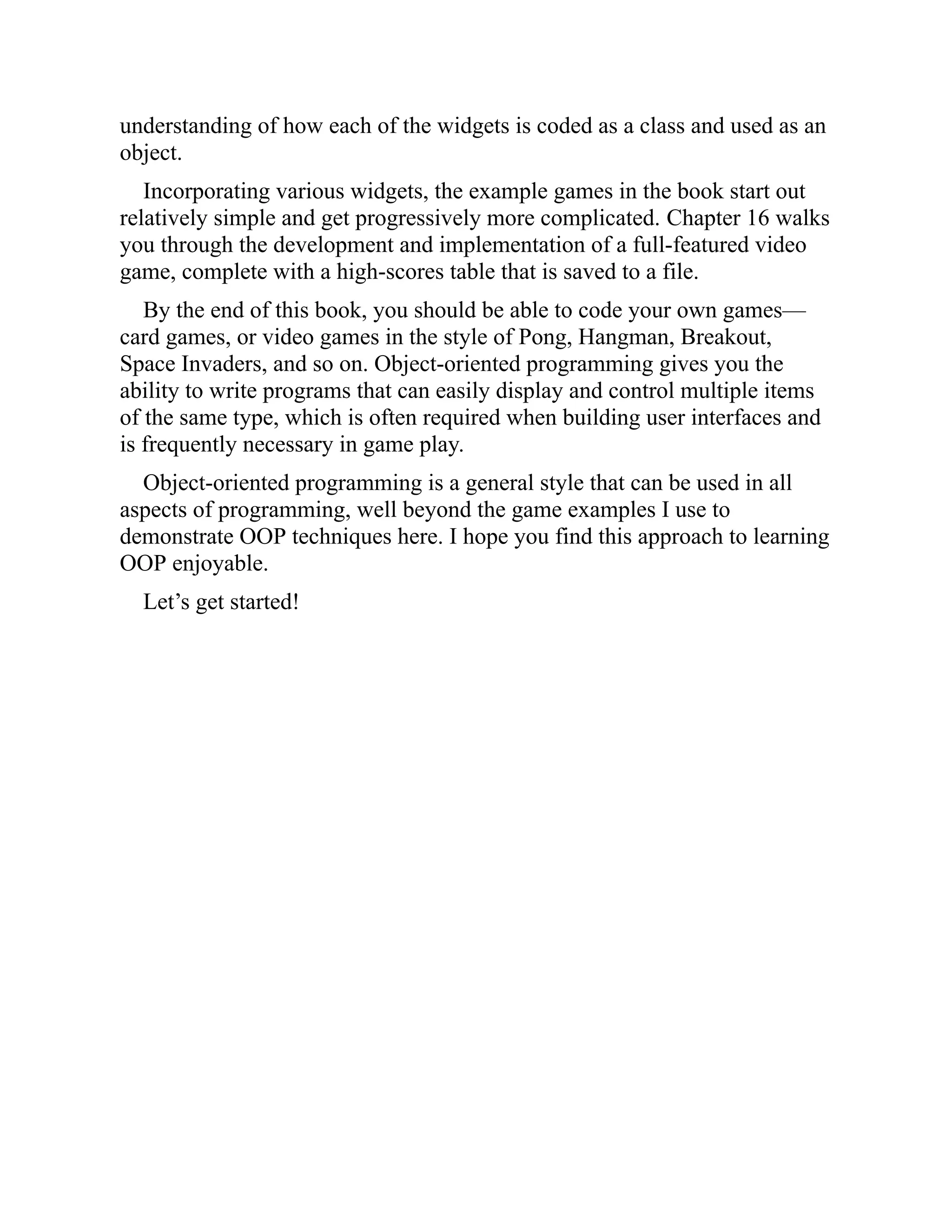 understanding of how each of the widgets is coded as a class and used as an
object.
Incorporating various widgets, the example games in the book start out
relatively simple and get progressively more complicated. Chapter 16 walks
you through the development and implementation of a full-featured video
game, complete with a high-scores table that is saved to a file.
By the end of this book, you should be able to code your own games—
card games, or video games in the style of Pong, Hangman, Breakout,
Space Invaders, and so on. Object-oriented programming gives you the
ability to write programs that can easily display and control multiple items
of the same type, which is often required when building user interfaces and
is frequently necessary in game play.
Object-oriented programming is a general style that can be used in all
aspects of programming, well beyond the game examples I use to
demonstrate OOP techniques here. I hope you find this approach to learning
OOP enjoyable.
Let’s get started!
 