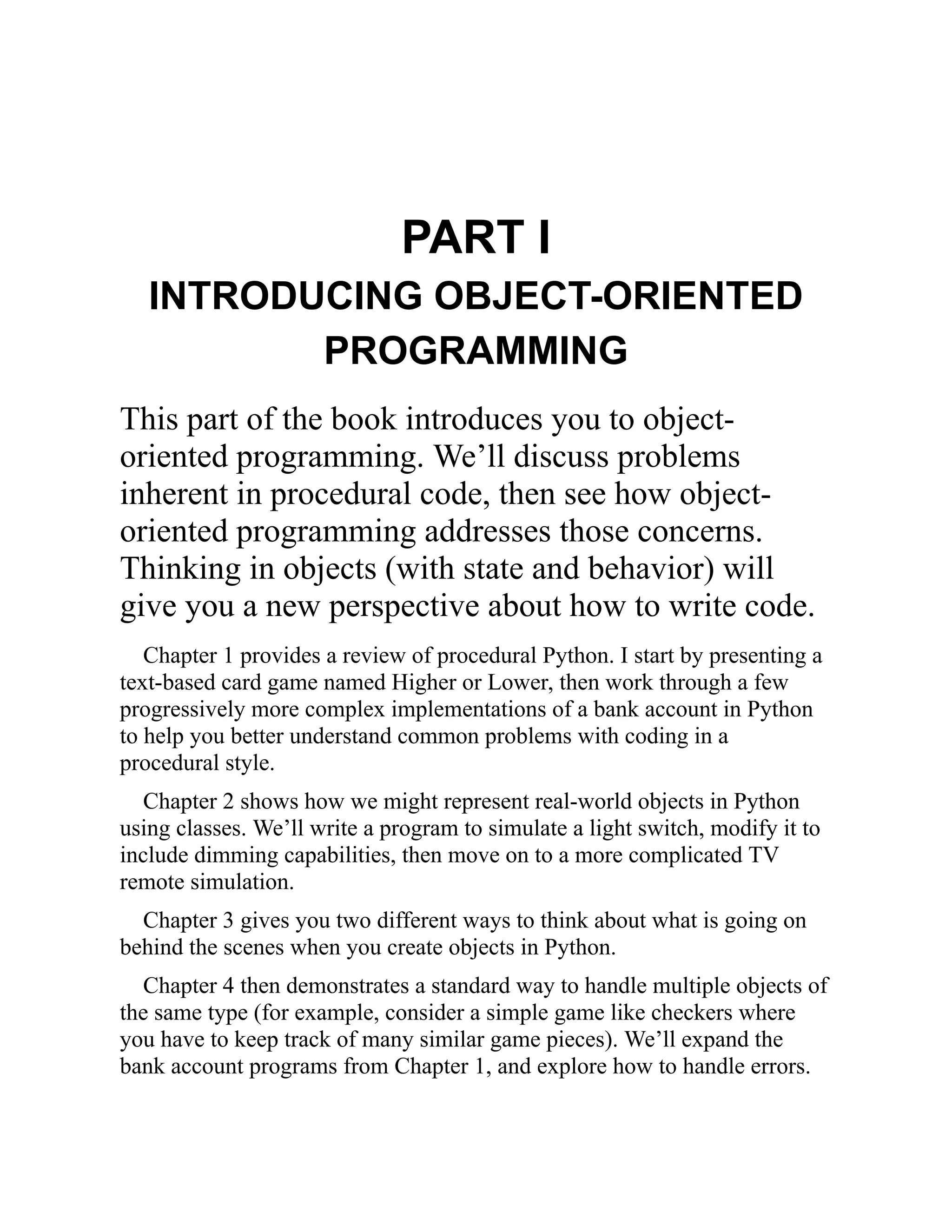 PART I
INTRODUCING OBJECT-ORIENTED
PROGRAMMING
This part of the book introduces you to object-
oriented programming. We’ll discuss problems
inherent in procedural code, then see how object-
oriented programming addresses those concerns.
Thinking in objects (with state and behavior) will
give you a new perspective about how to write code.
Chapter 1 provides a review of procedural Python. I start by presenting a
text-based card game named Higher or Lower, then work through a few
progressively more complex implementations of a bank account in Python
to help you better understand common problems with coding in a
procedural style.
Chapter 2 shows how we might represent real-world objects in Python
using classes. We’ll write a program to simulate a light switch, modify it to
include dimming capabilities, then move on to a more complicated TV
remote simulation.
Chapter 3 gives you two different ways to think about what is going on
behind the scenes when you create objects in Python.
Chapter 4 then demonstrates a standard way to handle multiple objects of
the same type (for example, consider a simple game like checkers where
you have to keep track of many similar game pieces). We’ll expand the
bank account programs from Chapter 1, and explore how to handle errors.
 