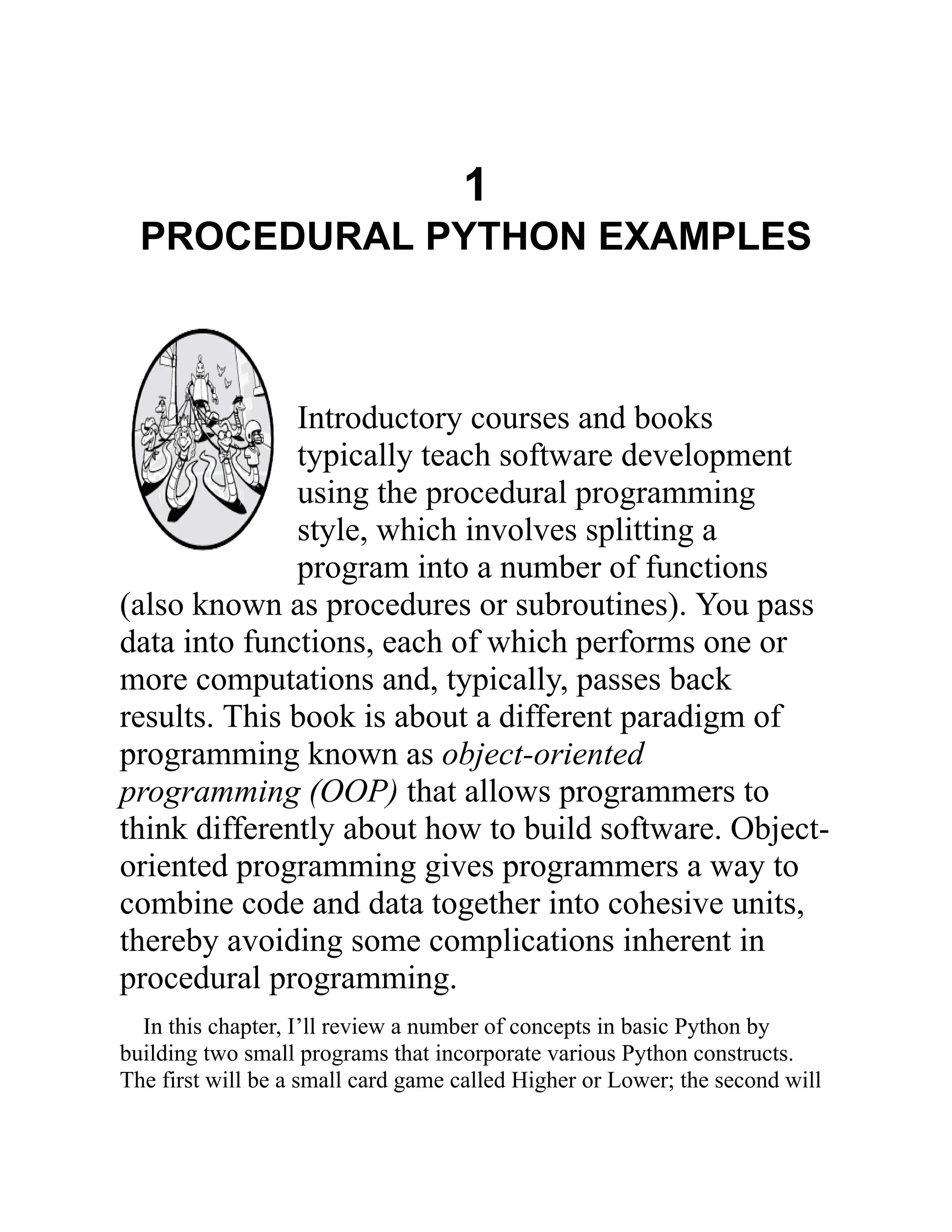 1
PROCEDURAL PYTHON EXAMPLES
Introductory courses and books
typically teach software development
using the procedural programming
style, which involves splitting a
program into a number of functions
(also known as procedures or subroutines). You pass
data into functions, each of which performs one or
more computations and, typically, passes back
results. This book is about a different paradigm of
programming known as object-oriented
programming (OOP) that allows programmers to
think differently about how to build software. Object-
oriented programming gives programmers a way to
combine code and data together into cohesive units,
thereby avoiding some complications inherent in
procedural programming.
In this chapter, I’ll review a number of concepts in basic Python by
building two small programs that incorporate various Python constructs.
The first will be a small card game called Higher or Lower; the second will
 