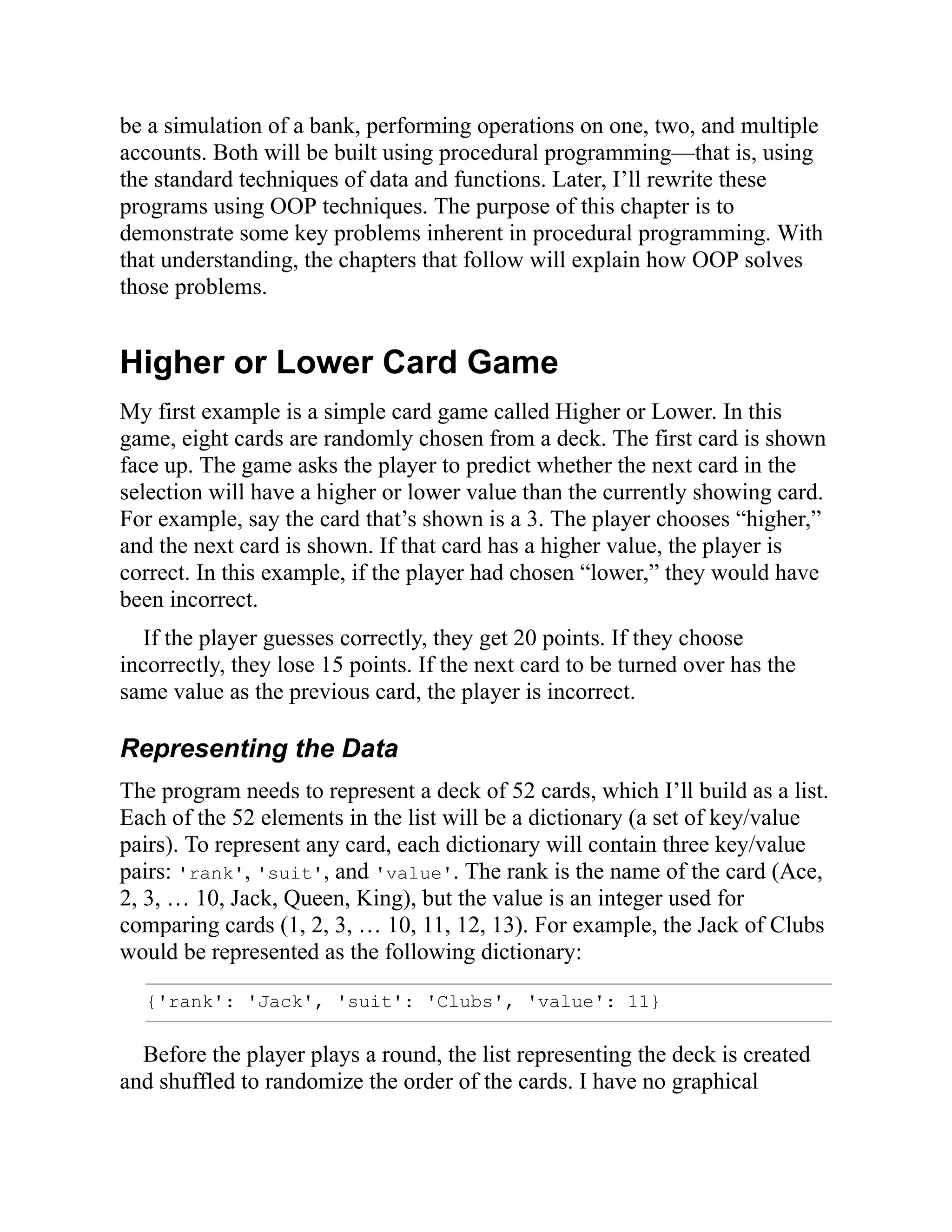 be a simulation of a bank, performing operations on one, two, and multiple
accounts. Both will be built using procedural programming—that is, using
the standard techniques of data and functions. Later, I’ll rewrite these
programs using OOP techniques. The purpose of this chapter is to
demonstrate some key problems inherent in procedural programming. With
that understanding, the chapters that follow will explain how OOP solves
those problems.
Higher or Lower Card Game
My first example is a simple card game called Higher or Lower. In this
game, eight cards are randomly chosen from a deck. The first card is shown
face up. The game asks the player to predict whether the next card in the
selection will have a higher or lower value than the currently showing card.
For example, say the card that’s shown is a 3. The player chooses “higher,”
and the next card is shown. If that card has a higher value, the player is
correct. In this example, if the player had chosen “lower,” they would have
been incorrect.
If the player guesses correctly, they get 20 points. If they choose
incorrectly, they lose 15 points. If the next card to be turned over has the
same value as the previous card, the player is incorrect.
Representing the Data
The program needs to represent a deck of 52 cards, which I’ll build as a list.
Each of the 52 elements in the list will be a dictionary (a set of key/value
pairs). To represent any card, each dictionary will contain three key/value
pairs: 'rank', 'suit', and 'value'. The rank is the name of the card (Ace,
2, 3, … 10, Jack, Queen, King), but the value is an integer used for
comparing cards (1, 2, 3, … 10, 11, 12, 13). For example, the Jack of Clubs
would be represented as the following dictionary:
{'rank': 'Jack', 'suit': 'Clubs', 'value': 11}
Before the player plays a round, the list representing the deck is created
and shuffled to randomize the order of the cards. I have no graphical
 